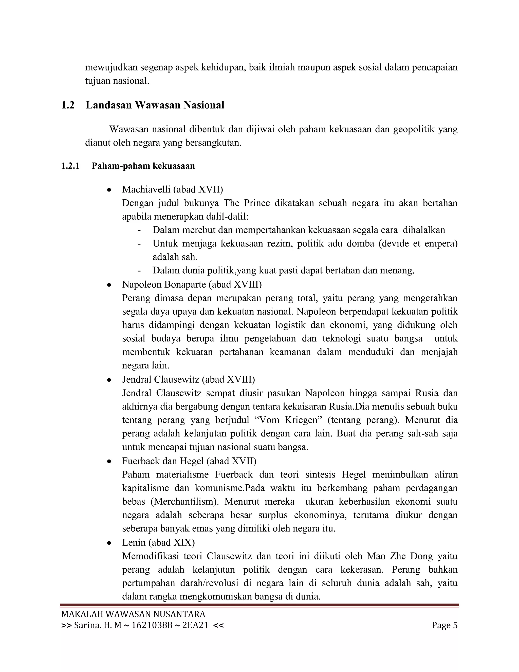 mewujudkan segenap aspek kehidupan, baik ilmiah maupun aspek sosial dalam pencapaian
        tujuan nasional.

1.2 Landasan Wawasan Nasional

             Wawasan nasional dibentuk dan dijiwai oleh paham kekuasaan dan geopolitik yang
        dianut oleh negara yang bersangkutan.

1.2.1    Paham-paham kekuasaan

                Machiavelli (abad XVII)
                Dengan judul bukunya The Prince dikatakan sebuah negara itu akan bertahan
                apabila menerapkan dalil-dalil:
                    - Dalam merebut dan mempertahankan kekuasaan segala cara dihalalkan
                    - Untuk menjaga kekuasaan rezim, politik adu domba (devide et empera)
                        adalah sah.
                    - Dalam dunia politik,yang kuat pasti dapat bertahan dan menang.
                Napoleon Bonaparte (abad XVIII)
                Perang dimasa depan merupakan perang total, yaitu perang yang mengerahkan
                segala daya upaya dan kekuatan nasional. Napoleon berpendapat kekuatan politik
                harus didampingi dengan kekuatan logistik dan ekonomi, yang didukung oleh
                sosial budaya berupa ilmu pengetahuan dan teknologi suatu bangsa untuk
                membentuk kekuatan pertahanan keamanan dalam menduduki dan menjajah
                negara lain.
                Jendral Clausewitz (abad XVIII)
                Jendral Clausewitz sempat diusir pasukan Napoleon hingga sampai Rusia dan
                akhirnya dia bergabung dengan tentara kekaisaran Rusia.Dia menulis sebuah buku
                tentang perang yang berjudul “Vom Kriegen” (tentang perang). Menurut dia
                perang adalah kelanjutan politik dengan cara lain. Buat dia perang sah-sah saja
                untuk mencapai tujuan nasional suatu bangsa.
                Fuerback dan Hegel (abad XVII)
                Paham materialisme Fuerback dan teori sintesis Hegel menimbulkan aliran
                kapitalisme dan komunisme.Pada waktu itu berkembang paham perdagangan
                bebas (Merchantilism). Menurut mereka ukuran keberhasilan ekonomi suatu
                negara adalah seberapa besar surplus ekonominya, terutama diukur dengan
                seberapa banyak emas yang dimiliki oleh negara itu.
                Lenin (abad XIX)
                Memodifikasi teori Clausewitz dan teori ini diikuti oleh Mao Zhe Dong yaitu
                perang adalah kelanjutan politik dengan cara kekerasan. Perang bahkan
                pertumpahan darah/revolusi di negara lain di seluruh dunia adalah sah, yaitu
                dalam rangka mengkomuniskan bangsa di dunia.
MAKALAH WAWASAN NUSANTARA
>> Sarina. H. M ~ 16210388 ~ 2EA21 <<                                                   Page 5
 