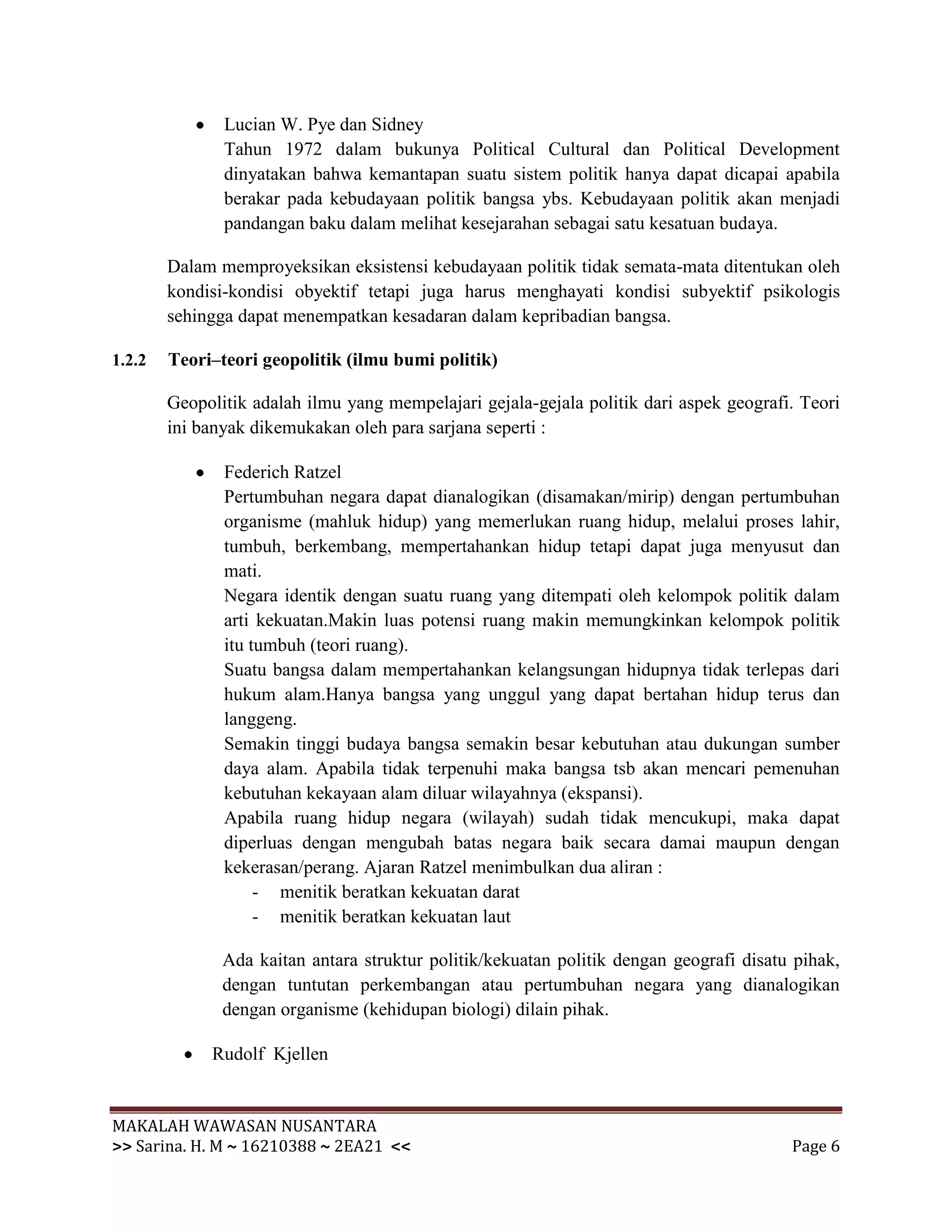 Lucian W. Pye dan Sidney
               Tahun 1972 dalam bukunya Political Cultural dan Political Development
               dinyatakan bahwa kemantapan suatu sistem politik hanya dapat dicapai apabila
               berakar pada kebudayaan politik bangsa ybs. Kebudayaan politik akan menjadi
               pandangan baku dalam melihat kesejarahan sebagai satu kesatuan budaya.

        Dalam memproyeksikan eksistensi kebudayaan politik tidak semata-mata ditentukan oleh
        kondisi-kondisi obyektif tetapi juga harus menghayati kondisi subyektif psikologis
        sehingga dapat menempatkan kesadaran dalam kepribadian bangsa.

1.2.2   Teori–teori geopolitik (ilmu bumi politik)

        Geopolitik adalah ilmu yang mempelajari gejala-gejala politik dari aspek geografi. Teori
        ini banyak dikemukakan oleh para sarjana seperti :

               Federich Ratzel
               Pertumbuhan negara dapat dianalogikan (disamakan/mirip) dengan pertumbuhan
               organisme (mahluk hidup) yang memerlukan ruang hidup, melalui proses lahir,
               tumbuh, berkembang, mempertahankan hidup tetapi dapat juga menyusut dan
               mati.
               Negara identik dengan suatu ruang yang ditempati oleh kelompok politik dalam
               arti kekuatan.Makin luas potensi ruang makin memungkinkan kelompok politik
               itu tumbuh (teori ruang).
               Suatu bangsa dalam mempertahankan kelangsungan hidupnya tidak terlepas dari
               hukum alam.Hanya bangsa yang unggul yang dapat bertahan hidup terus dan
               langgeng.
               Semakin tinggi budaya bangsa semakin besar kebutuhan atau dukungan sumber
               daya alam. Apabila tidak terpenuhi maka bangsa tsb akan mencari pemenuhan
               kebutuhan kekayaan alam diluar wilayahnya (ekspansi).
               Apabila ruang hidup negara (wilayah) sudah tidak mencukupi, maka dapat
               diperluas dengan mengubah batas negara baik secara damai maupun dengan
               kekerasan/perang. Ajaran Ratzel menimbulkan dua aliran :
                    - menitik beratkan kekuatan darat
                    - menitik beratkan kekuatan laut

               Ada kaitan antara struktur politik/kekuatan politik dengan geografi disatu pihak,
               dengan tuntutan perkembangan atau pertumbuhan negara yang dianalogikan
               dengan organisme (kehidupan biologi) dilain pihak.

             Rudolf Kjellen


MAKALAH WAWASAN NUSANTARA
>> Sarina. H. M ~ 16210388 ~ 2EA21 <<                                                    Page 6
 