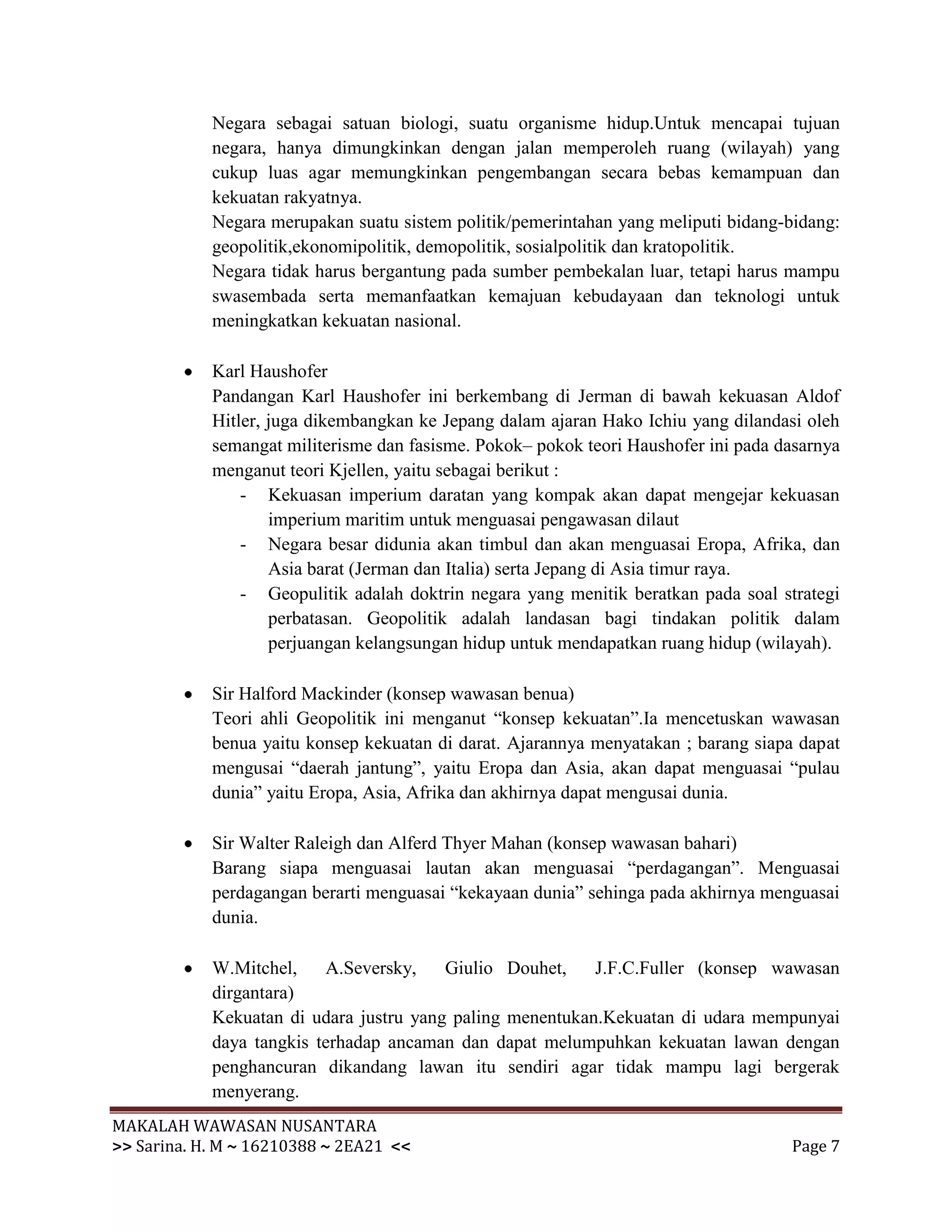 Negara sebagai satuan biologi, suatu organisme hidup.Untuk mencapai tujuan
            negara, hanya dimungkinkan dengan jalan memperoleh ruang (wilayah) yang
            cukup luas agar memungkinkan pengembangan secara bebas kemampuan dan
            kekuatan rakyatnya.
            Negara merupakan suatu sistem politik/pemerintahan yang meliputi bidang-bidang:
            geopolitik,ekonomipolitik, demopolitik, sosialpolitik dan kratopolitik.
            Negara tidak harus bergantung pada sumber pembekalan luar, tetapi harus mampu
            swasembada serta memanfaatkan kemajuan kebudayaan dan teknologi untuk
            meningkatkan kekuatan nasional.

            Karl Haushofer
            Pandangan Karl Haushofer ini berkembang di Jerman di bawah kekuasan Aldof
            Hitler, juga dikembangkan ke Jepang dalam ajaran Hako Ichiu yang dilandasi oleh
            semangat militerisme dan fasisme. Pokok– pokok teori Haushofer ini pada dasarnya
            menganut teori Kjellen, yaitu sebagai berikut :
                - Kekuasan imperium daratan yang kompak akan dapat mengejar kekuasan
                    imperium maritim untuk menguasai pengawasan dilaut
                - Negara besar didunia akan timbul dan akan menguasai Eropa, Afrika, dan
                    Asia barat (Jerman dan Italia) serta Jepang di Asia timur raya.
                - Geopulitik adalah doktrin negara yang menitik beratkan pada soal strategi
                    perbatasan. Geopolitik adalah landasan bagi tindakan politik dalam
                    perjuangan kelangsungan hidup untuk mendapatkan ruang hidup (wilayah).

            Sir Halford Mackinder (konsep wawasan benua)
            Teori ahli Geopolitik ini menganut “konsep kekuatan”.Ia mencetuskan wawasan
            benua yaitu konsep kekuatan di darat. Ajarannya menyatakan ; barang siapa dapat
            mengusai “daerah jantung”, yaitu Eropa dan Asia, akan dapat menguasai “pulau
            dunia” yaitu Eropa, Asia, Afrika dan akhirnya dapat mengusai dunia.

            Sir Walter Raleigh dan Alferd Thyer Mahan (konsep wawasan bahari)
            Barang siapa menguasai lautan akan menguasai “perdagangan”. Menguasai
            perdagangan berarti menguasai “kekayaan dunia” sehinga pada akhirnya menguasai
            dunia.

            W.Mitchel,    A.Seversky,    Giulio Douhet,    J.F.C.Fuller (konsep wawasan
            dirgantara)
            Kekuatan di udara justru yang paling menentukan.Kekuatan di udara mempunyai
            daya tangkis terhadap ancaman dan dapat melumpuhkan kekuatan lawan dengan
            penghancuran dikandang lawan itu sendiri agar tidak mampu lagi bergerak
            menyerang.
MAKALAH WAWASAN NUSANTARA
>> Sarina. H. M ~ 16210388 ~ 2EA21 <<                                                Page 7
 
