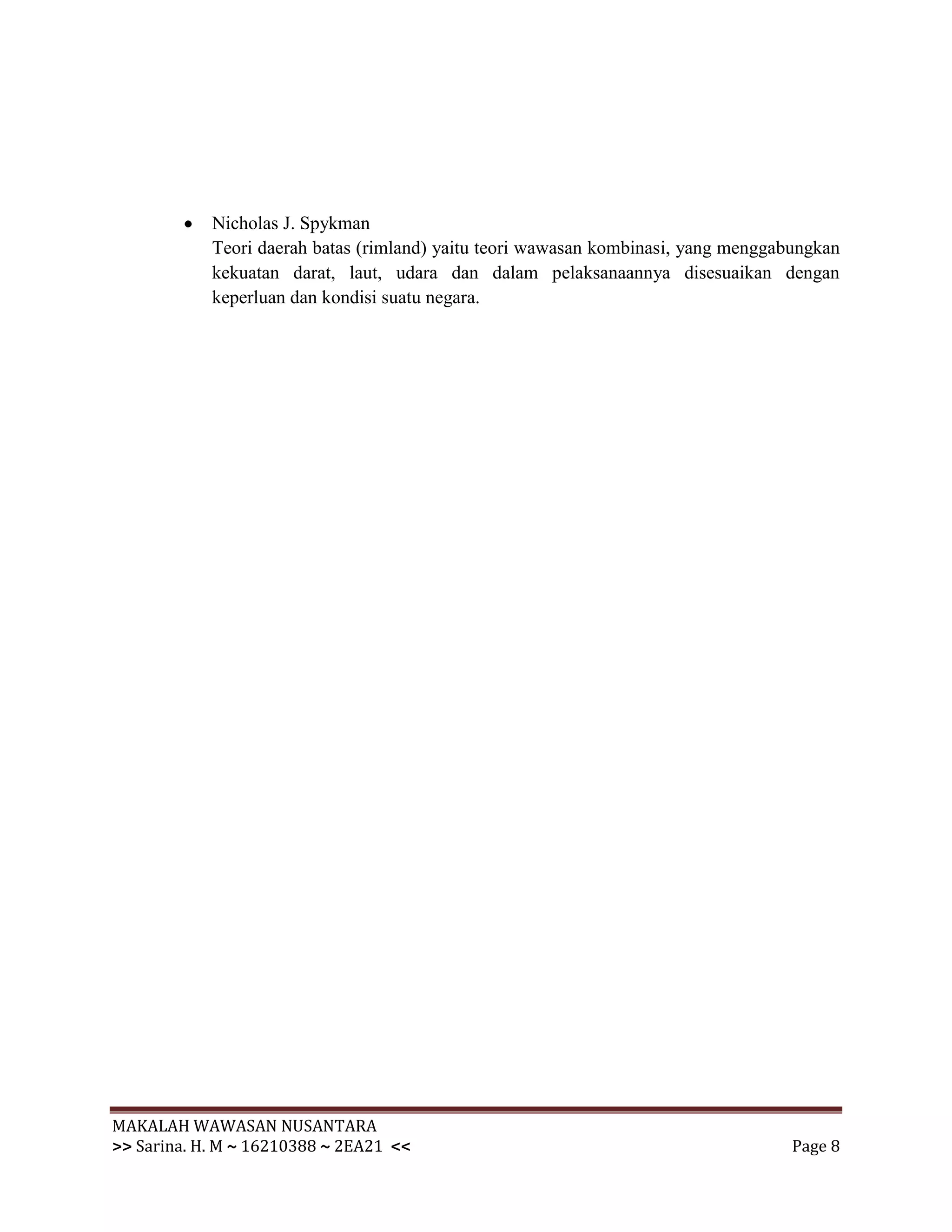 Nicholas J. Spykman
            Teori daerah batas (rimland) yaitu teori wawasan kombinasi, yang menggabungkan
            kekuatan darat, laut, udara dan dalam pelaksanaannya disesuaikan dengan
            keperluan dan kondisi suatu negara.




MAKALAH WAWASAN NUSANTARA
>> Sarina. H. M ~ 16210388 ~ 2EA21 <<                                               Page 8
 