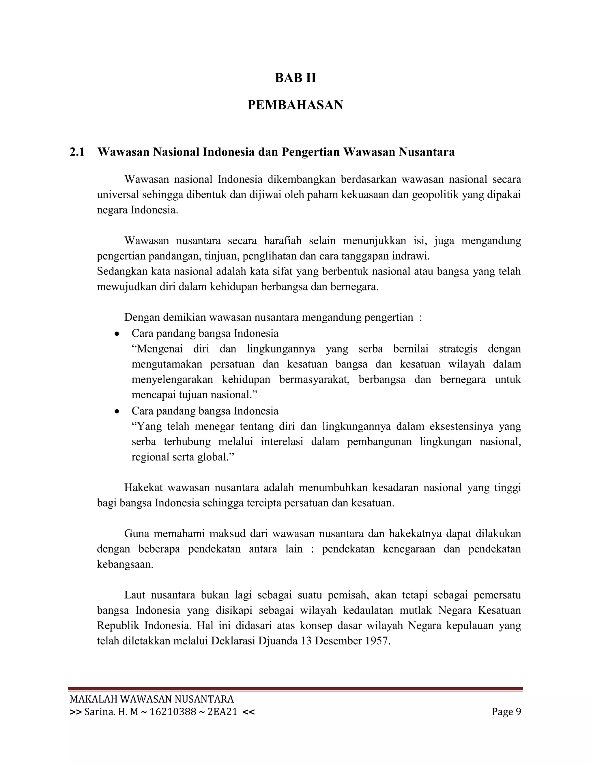 BAB II

                                    PEMBAHASAN


2.1 Wawasan Nasional Indonesia dan Pengertian Wawasan Nusantara

          Wawasan nasional Indonesia dikembangkan berdasarkan wawasan nasional secara
     universal sehingga dibentuk dan dijiwai oleh paham kekuasaan dan geopolitik yang dipakai
     negara Indonesia.

          Wawasan nusantara secara harafiah selain menunjukkan isi, juga mengandung
     pengertian pandangan, tinjuan, penglihatan dan cara tanggapan indrawi.
     Sedangkan kata nasional adalah kata sifat yang berbentuk nasional atau bangsa yang telah
     mewujudkan diri dalam kehidupan berbangsa dan bernegara.

          Dengan demikian wawasan nusantara mengandung pengertian :
           Cara pandang bangsa Indonesia
           “Mengenai diri dan lingkungannya yang serba bernilai strategis dengan
           mengutamakan persatuan dan kesatuan bangsa dan kesatuan wilayah dalam
           menyelengarakan kehidupan bermasyarakat, berbangsa dan bernegara untuk
           mencapai tujuan nasional.”
           Cara pandang bangsa Indonesia
           “Yang telah menegar tentang diri dan lingkungannya dalam eksestensinya yang
           serba terhubung melalui interelasi dalam pembangunan lingkungan nasional,
           regional serta global.”

           Hakekat wawasan nusantara adalah menumbuhkan kesadaran nasional yang tinggi
     bagi bangsa Indonesia sehingga tercipta persatuan dan kesatuan.

          Guna memahami maksud dari wawasan nusantara dan hakekatnya dapat dilakukan
     dengan beberapa pendekatan antara lain : pendekatan kenegaraan dan pendekatan
     kebangsaan.

           Laut nusantara bukan lagi sebagai suatu pemisah, akan tetapi sebagai pemersatu
     bangsa Indonesia yang disikapi sebagai wilayah kedaulatan mutlak Negara Kesatuan
     Republik Indonesia. Hal ini didasari atas konsep dasar wilayah Negara kepulauan yang
     telah diletakkan melalui Deklarasi Djuanda 13 Desember 1957.




MAKALAH WAWASAN NUSANTARA
>> Sarina. H. M ~ 16210388 ~ 2EA21 <<                                                 Page 9
 