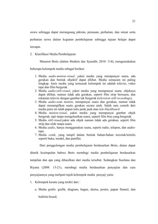 21


siswa sehingga dapat merangsang pikiran, perasaan, perhatian, dan minat serta

perhatian siswa dalam kegiatan pembelajaran sehingga tujuan belajar dapat

tercapai.

2. Klasifikasi Media Pembelajaran

       Menurut Brets (dalam Ibrahim dan Syaodih, 2010: 114), mengemukakan

beberapa kelompok media sebagai berikut:

   1. Media audio-motion-visual, yakni media yang mempunyai suara, ada
      gerakan dan bentuk objektif dapat dilihat. Media semacam ini paling
      lengkap. Jenis media yang termasuk kelompok ini adalah televisi, video
      tape dan film bergerak.
   2. Media audio-still-visual, yakni media yang mempunyai suara, objeknya
      dapat dilihat, namun tidak ada gerakan, seperti film strip bersuara, dan
      rekaman televisi dengan gambar tak bergerak (television still recordings).
   3. Media audio-semi motion, mempunyai suara dan gerakan, namun tidak
      dapat menampilkan suatu gerakan secara utuh. Salah satu contoh dari
      media jenis ini ialah papan tulis jarak jauh atau tele-blackboard.
   4. Media motion-visual, yakni media yang mempunyai gambar objek
      bergerak, tapi tanpa mengeluarkan suara, seperti film bisu yang bergerak.
   5. Media still-visual,yakni ada objek namun tidak ada gerakan, seperti film
      strip dan slide tanpa suara.
   6. Media audio, hanya menggunakan suara, seperti radio, telepon, dan audio-
      tape.
   7. Media cetak, yang tampil dalam bentuk bahan-bahan tercetak/tertulis
      seperti buku, modul, dan pamflet.

       Dari penggolongan media pembelajaran berdasarkan Brets, diatas dapat

ditarik kesimpulan bahwa Brets membagi media pembelajaran berdasarkan

tampilan dan apa yang dihasilkan dari media tersebut. Sedangkan Susilana dan

Riyana (2008: 13-21), membagi media berdasarkan penyajian dan cara

penyajiannya yang meliputi tujuh kelompok media penyaji yaitu:

1. Kelompok kesatu yang terdiri dari :

   a. Media grafis: grafik, diagram, bagan, sketsa, poster, papan flannel, dan

      bulletin board;
 