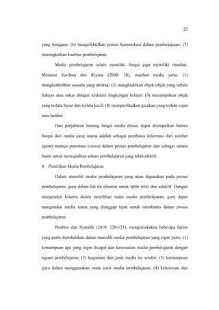 23


yang beragam; (6) mengefektifkan proses komunikasi dalam pembelajaran; (7)

meningkatkan kualitas pembelajaran.

       Media pembelajaran selain memiliki fungsi juga memiliki manfaat.

Menurut Susilana dan Riyana (2008: 10), manfaat media yaitu: (1)

mengkonkritkan sesuatu yang abstrak; (2) menghadirkan objek-objek yang terlalu

bahaya atau sukar didapat kedalam lingkungan belajar; (3) menampilkan objek

yang terlalu besar dan terlalu kecil; (4) memperlihatkan gerakan yang terlalu cepat

atau lambat.

       Dari penjabaran tentang fungsi media diatas, dapat disimpulkan bahwa

fungsi dari media yang utama adalah sebagai pembawa informasi dari sumber

(guru) menuju penerima (siswa) dalam proses pembelajaran dan sebagai sarana

bantu untuk mewujudkan situasi pembelajaran yang lebih efektif.

4. Pemilihan Media Pembelajaran

       Dalam memilih media pembelajaran yang akan digunakan pada proses

pembelajaran, guru dalam hal ini dituntut untuk lebih teliti dan selektif. Dengan

mengetahui kriteria dalam pemilihan suatu media pembelajaran, guru dapat

mengetahui media mana yang dianggap tepat untuk membantu dalam proses

pembelajaran.

       Ibrahim dan Syaodih (2010: 120-121), mengemukakan beberapa faktor

yang perlu diperhatikan dalam memilih media pembelajaran yang tepat yaitu: (1)

kemampuan apa yang ingin dicapai dan kesesuaian media pembelajaran dengan

tujuan pembelajaran; (2) kegunaan dari jenis media itu sendiri; (3) kemampuan

guru dalam menggunakan suatu jenis media pembelajaran; (4) keluwesan dan
 