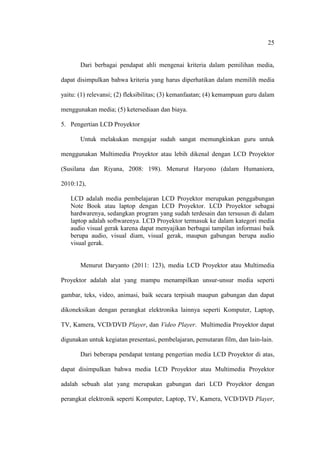 25


       Dari berbagai pendapat ahli mengenai kriteria dalam pemilihan media,

dapat disimpulkan bahwa kriteria yang harus diperhatikan dalam memilih media

yaitu: (1) relevansi; (2) fleksibilitas; (3) kemanfaatan; (4) kemampuan guru dalam

menggunakan media; (5) ketersediaan dan biaya.

5. Pengertian LCD Proyektor

       Untuk melakukan mengajar sudah sangat memungkinkan guru untuk

menggunakan Multimedia Proyektor atau lebih dikenal dengan LCD Proyektor

(Susilana dan Riyana, 2008: 198). Menurut Haryono (dalam Humaniora,

2010:12),

   LCD adalah media pembelajaran LCD Proyektor merupakan penggabungan
   Note Book atau laptop dengan LCD Proyektor. LCD Proyektor sebagai
   hardwarenya, sedangkan program yang sudah terdesain dan tersusun di dalam
   laptop adalah softwarenya. LCD Proyektor termasuk ke dalam kategori media
   audio visual gerak karena dapat menyajikan berbagai tampilan informasi baik
   berupa audio, visual diam, visual gerak, maupun gabungan berupa audio
   visual gerak.


       Menurut Daryanto (2011: 123), media LCD Proyektor atau Multimedia

Proyektor adalah alat yang mampu menampilkan unsur-unsur media seperti

gambar, teks, video, animasi, baik secara terpisah maupun gabungan dan dapat

dikoneksikan dengan perangkat elektronika lainnya seperti Komputer, Laptop,

TV, Kamera, VCD/DVD Player, dan Video Player. Multimedia Proyektor dapat

digunakan untuk kegiatan presentasi, pembelajaran, pemutaran film, dan lain-lain.

       Dari beberapa pendapat tentang pengertian media LCD Proyektor di atas,

dapat disimpulkan bahwa media LCD Proyektor atau Multimedia Proyektor

adalah sebuah alat yang merupakan gabungan dari LCD Proyektor dengan

perangkat elektronik seperti Komputer, Laptop, TV, Kamera, VCD/DVD Player,
 