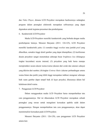 26


dan Video Player, dimana LCD Proyektor merupakan hardwarenya sedangkan

program dalam perangkat elektronik merupakan softwarenya yang dapat

digunakan untuk kegiatan presentasi dan pembelajaran.

6. Karakteristik LCD Proyektor

        Media LCD Proyektor memiliki karakteristik yang berbeda dengan media

pembelajaran lainnya. Menurut Daryanto (2011: 124-125), LCD Proyektor

memiliki karakteristik yaitu: (1) semakin tinggi resolusi atau jumlah pixel yang

dihasilkan, semakin tinggi detail gambar yang dapat ditampilkan; (2) keefisienan

desain proyektor sangat menentukan seberapa besar brightness loss (hilangnya

tingkat kecerahan) secara internal; (3) proyektor yang baik harus mampu

mereproduksi secara akurat warna-warna (ukuran dari corak dan saturasi cahaya)

yang dikirim dari sumber; (4) tingkat Contras Ratio (ukuran perbandingan antara

warna hitam dan putih) yang lebih tinggi merupakan indikasi mengenai seberapa

baik suatu gambar dapat tampil baik di layar proyeksi, khususnya dalam hal

kehalusan detail warna.

7. Penggunaan LCD Proyektor

        Dalam menggunakan media LCD Proyektor harus memperhatikan tata

cara penggunaannya. Hal ini dikarenakan LCD Proyektor merupakan sebuah

perangkat yang rawan untuk mengalami kerusakan apabila salah dalam

penggunaannya. Dengan memperhatikan tata cara penggunaannya, akan dapat

meminimalisir kerusakan pada LCD Proyektor.

        Menurut Daryanto (2011: 126-129), cara penggunaan LCD Proyektor

antara lain:
 