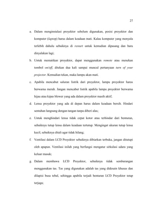 27


a. Dalam menginstalasi proyektor sebelum digunakan, posisi proyektor dan

   komputer (laptop) harus dalam keadaan mati. Kalau komputer yang menyala

   terlebih dahulu sebaiknya di restart untuk kemudian dipasang dan baru

   dinyalakan lagi;

b. Untuk mematikan proyektor, dapat menggunakan remote atau menekan

   tombol on/off, ditekan dua kali sampai muncul pertanyaan turn of your

   projector. Kemudian tekan, maka lampu akan mati.

c. Apabila mencabut saluran listrik dari proyektor, lampu proyektor harus

   berwarna merah. Jangan mencabut listrik apabila lampu proyektor berwarna

   hijau atau kipas blower yang ada dalam proyektor masih aktif;

d. Lensa proyektor yang ada di depan harus dalam keadaan bersih. Hindari

   sentuhan langsung dengan tangan tanpa diberi alas;

e. Untuk menghindari lensa tidak cepat kotor atau terhindar dari benturan,

   sebaiknya tutup lensa dalam keadaan tertutup. Mengingat ukuran tutup lensa

   kecil, sebaiknya ditali agar tidak hilang;

f. Ventilasi dalam LCD Proyektor sebaiknya dibiarkan terbuka, jangan ditutupi

   oleh apapun. Ventilasi inilah yang berfungsi mengatur sirkulasi udara yang

   keluar masuk;

g. Dalam      membawa      LCD     Proyektor,   sebaiknya   tidak   sembarangan

   menggunakan tas. Tas yang digunakan adalah tas yang didesain khusus dan

   dilapisi busa tebal, sehingga apabila terjadi benturan LCD Proyektor tetap

   terjaga;
 