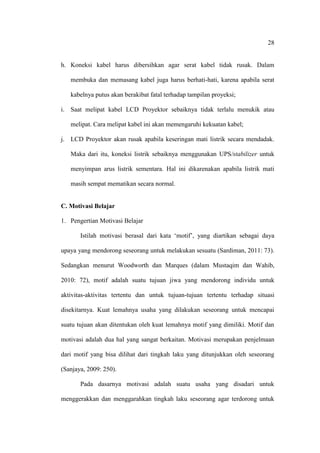 28


h. Koneksi kabel harus dibersihkan agar serat kabel tidak rusak. Dalam

   membuka dan memasang kabel juga harus berhati-hati, karena apabila serat

   kabelnya putus akan berakibat fatal terhadap tampilan proyeksi;

i. Saat melipat kabel LCD Proyektor sebaiknya tidak terlalu menukik atau

   melipat. Cara melipat kabel ini akan memengaruhi kekuatan kabel;

j. LCD Proyektor akan rusak apabila keseringan mati listrik secara mendadak.

   Maka dari itu, koneksi listrik sebaiknya menggunakan UPS/stabilizer untuk

   menyimpan arus listrik sementara. Hal ini dikarenakan apabila listrik mati

   masih sempat mematikan secara normal.


C. Motivasi Belajar

1. Pengertian Motivasi Belajar

       Istilah motivasi berasal dari kata „motif‟, yang diartikan sebagai daya

upaya yang mendorong seseorang untuk melakukan sesuatu (Sardiman, 2011: 73).

Sedangkan menurut Woodworth dan Marques (dalam Mustaqim dan Wahib,

2010: 72), motif adalah suatu tujuan jiwa yang mendorong individu untuk

aktivitas-aktivitas tertentu dan untuk tujuan-tujuan tertentu terhadap situasi

disekitarnya. Kuat lemahnya usaha yang dilakukan seseorang untuk mencapai

suatu tujuan akan ditentukan oleh kuat lemahnya motif yang dimiliki. Motif dan

motivasi adalah dua hal yang sangat berkaitan. Motivasi merupakan penjelmaan

dari motif yang bisa dilihat dari tingkah laku yang ditunjukkan oleh seseorang

(Sanjaya, 2009: 250).

       Pada dasarnya motivasi adalah suatu usaha yang disadari untuk

menggerakkan dan menggarahkan tingkah laku seseorang agar terdorong untuk
 