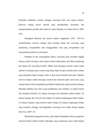 29


bertindak melakukan sesuatu sehingga mencapai hasil atau tujuan tertentu.

Motivasi   sebagai      proses   internal   yang   mengaktifkan,   menuntun,   dan

mempertahankan perilaku dari waktu ke waktu (Murphy et al dalam Slavin, 2009:

105).

        Sedangkan Barelson dan Steiner (dalam Anggraheni, 2011: 150-151)

mendefinisikan motivasi sebagai suatu keadaan dalam diri seseorang yang

mendorong, mengaktifkan atau menggerakkan, dan yang mengarahkan atau

menyalurkan perilaku ke arah tujuan.

        Pendapat di atas menunjukkan bahwa seseorang akan merubah tingkah

lakunya untuk mencapai suatu tujuan tertentu dikarenakan ada faktor pendorong

dari dalam diri seseorang tersebut. Makin kuat dorongan tersebut, maka makin

optimal ia berupaya agar sesuatu yang dituju dapat tercapai, dimana kalau sesuatu

yang diinginkan dapat tercapai, maka ia akan merasa berhasil dan puas. Hakekat

motivasi belajar adalah dorongan internal dan eksternal pada siswa-siswa yang

sedang belajar untuk mengadakan perubahan tingkah laku, pada umumnya dengan

beberapa indikator atau unsur yang mendukung yaitu meliputi: (1) adanya hasrat

dan keinginan berhasil; (2) adanya dorongan dan kebutuhan dalam belajar; (3)

adanya harapan dan cita-cita masa depan; (4) adanya penghargaan dalam belajar;

(5) adanya kegiatan yang menarik dalam belajar; (6) adanya lingkungan belajar

yang kondusif sehingga memungkinkan seseorang siswa dapat belajar dengan

baik (Uno, 2007: 23).

        Berdasarkan pengertian diatas, maka dapat disimpulkan bahwa pengertian

motivasi belajar adalah kondisi psikologis yang mendorong siswa untuk belajar
 