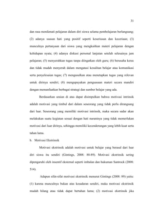 31


dan rasa menikmati pelajaran dalam diri siswa selama pembelajaran berlangsung;

(2) adanya suasan hati yang positif seperti keseriusan dan keceriaan; (3)

munculnya pertanyaan dari siswa yang mengkaitkan materi pelajaran dengan

kehidupan nyata; (4) adanya diskusi personal lanjutan setelah selesainya jam

pelajaran; (5) menyerahkan tugas tanpa diingatkan oleh guru; (6) berusaha keras

dan tidak mudah menyerah dalam mengatasi kesulitan belajar atau komunikasi

serta penyelesaian tugas; (7) mengusulkan atau menetapkan tugas yang relevan

untuk dirinya sendiri; (8) mengupayakan penguasaan materi secara mandiri

dengan memanfaatkan berbagai strategi dan sumber belajar yang ada.

        Berdasarkan uraian di atas dapat disimpulkan bahwa motivasi intrinsik

adalah motivasi yang timbul dari dalam seseorang yang tidak perlu dirangsang

dari luar. Seseorang yang memiliki motivasi intrinsik, maka secara sadar akan

melakukan suatu kegiatan sesuai dengan hati nuraninya yang tidak memerlukan

motivasi dari luar dirinya, sehingga memiliki kecenderungan yang lebih kuat serta

tahan lama.

b. Motivasi Ekstrinsik

        Motivasi ekstrinsik adalah motivasi untuk belajar yang berasal dari luar

diri siswa itu sendiri (Gintings, 2008: 88-89). Motivasi ekstrinsik sering

dipengaruhi oleh insentif eksternal seperti imbalan dan hukuman Santrock (2008:

514).

        Adapun sifat-sifat motivasi ekstrinsik menurut Gintings (2008: 89) yaitu:

(1) karena munculnya bukan atas kesadaran sendiri, maka motivasi ekstrinsik

mudah hilang atau tidak dapat bertahan lama; (2) motivasi ekstrinsik jika
 