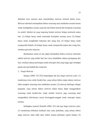 32


diberikan terus menerus akan menimbulkan motivasi intrinsik dalam siswa.

Motivasi ektrinsik menunjukkan bahwa seseorang mau melakukan sesuatu karena

untuk mendapatkan sesuatu yang lain dan bukan berasal dari keinginan seseorang

itu sendiri. Berikut ini yang tergolong bentuk motivasi belajar ekstrinsik antara

lain: (1) belajar hanya untuk memenuhi kewajiban seorang siswa; (2) belajar

hanya untuk menghindari hukuman dari orang lain; (3) belajar hanya untuk

memperoleh hadiah; (4) belajar hanya untuk memperoleh pujian dari orang lain,

misalnya guru dan orang tua.

        Berdasarkan uraian di atas dapat disimpulkan bahwa motivasi ekstrinsik

adalah motivasi yang timbul dari luar siswa disebabkan adanya perangsang dari

luar, misalnya adanya persaingan untuk mencapai nilai yang tinggi agar mendapat

pujian atau pun hadiah dari orang lain.

3. Fungsi Motivasi

        Sanjaya (2009: 251-253) berpendapat ada dua fungsi motivasi yaitu: (1)

mendorong siswa untuk beraktivitas, yang artinya bahwa tanpa adanya motivasi

tidak mungkin seseorang mau melakukan sesuatu; (2) motivasi berfungsi sebagai

pengarah, yang artinya bahwa motivasi bukan hanya dapat menggerakkan

seseorang untuk beraktivitas, tetapi melalui motivasi juga seseorang akan

mengarahkan aktivitasnya secara bersungguh-sungguh untuk mencapai tujuan

tertentu.

        Sedangkan menurut Hamalik (2008: 161) ada tiga fungsi motivasi yaitu:

(1) mendorong timbulnya kelakuan atau suatu perbuatan, yang artinya bahwa

tanpa motivasi maka tidak akan timbul sesuatu perbuatan seperti belajar; (2)
 
