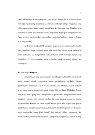 33


motivasi berfungsi sebagai pengarah, yang artinya mengarahkan perbuatan untuk

mencapai tujuan yang diinginkan; (3) motivasi berfungsi sebagai penggerak, yang

diibaratkan sebagai mesin mobil, bahwa besar kecilnya gas yang diberikan akan

menentukan cepat atau lambatnya suatu perjalanan, begitu pula dengan motivasi,

besar kecilnya motivasi akan menentukan cepat atau lambatnya suatu perbuatan

atau tingkah laku.

       Berdasarkan pendapat ahli mengenai fungsi motivasi di atas, maka peneliti

menyimpulkan fungsi motivasi yaitu: (1) mendorong siswa untuk melakukan

suatu perbuatan; (2) mengarahkan suatu perbuatan untuk mencapai tujuan yang

diinginkan; (3) menggerakkan suatu perbuatan untuk mencapai tujuan yang

diharapkan.



D. Kerangka Berpikir

       Banyak faktor yang mempengaruhi hasil belajar matematika siswa di SD,

salah satunya adalah penggunaan media pembelajaran di kelas. Dalam

pembelajaran matematika di SDN 01 Josenan Kota Madiun, banyak didapati

siswa yang kurang termotivasi untuk belajar. Hal ini dapat dibuktikan dengan

banyaknya siswa yang tidak memperhatikan guru ketika menyampaikan materi

pelajaran. Mereka asik bermain sendiri, bercanda dengan temannya, bahkan

berjalan-jalan. Kondisi ini dapat terjadi karena guru tidak dapat menciptakan

pembelajaran yang menarik, mnyenangkan, dan bermakna bagi siswa. Seharusnya

guru matematika harus lebih kreatif dan inovatif dalam merancang dan

melaksanakan pembelajaran matematika yang menyenangkan dan bermakna bagi
 