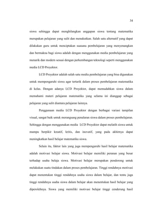 34


siswa sehingga dapat menghilangkan anggapan siswa tentang matematika

merupakan pelajaran yang sulit dan menakutkan. Salah satu alternatif yang dapat

dilakukan guru untuk menciptakan suasana pembelajaran yang menyenangkan

dan bermakna bagi siswa adalah dengan menggunakan media pembelajaran yang

menarik dan modern sesuai dengan perkembangan teknologi seperti menggunakan

media LCD Proyektor.

       LCD Proyektor adalah salah satu media pembelajaran yang bisa digunakan

untuk mempengaruhi siswa agar tertarik dalam proses pembelajaran matematika

di kelas. Dengan adanya LCD Proyektor, dapat memudahkan siswa dalam

memahami materi pelajaran matematika yang selama ini dianggap sebagai

pelajaran yang sulit diantara pelajaran lainnya.

       Penggunaan media LCD Proyektor dengan berbagai variasi tampilan

visual, sangat baik untuk merangsang penalaran siswa dalam proses pembelajaran.

Sehingga dengan menggunakan media LCD Proyektor dapat melatih siswa untuk

mampu berpikir kreatif, kritis, dan inovatif, yang pada akhirnya dapat

meningkatkan hasil belajar matematika siswa.

       Selain itu, faktor lain yang juga mempengaruhi hasil belajar matematika

adalah motivasi belajar siswa. Motivasi belajar memiliki peranan yang besar

terhadap usaha belaja siswa. Motivasi belajar merupakan pendorong untuk

melakukan suatu tindakan dalam proses pembelajaran. Tinggi rendahnya motivasi

dapat menentukan tinggi rendahnya usaha siswa dalam belajar, dan tentu juga

tinggi rendahnya usaha siswa dalam belajar akan menentukan hasil belajar yang

diperolehnya. Siswa yang memiliki motivasi belajar tinggi cenderung hasil
 