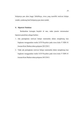 35


belajarnya pun akan tinggi. Sebaliknya, siswa yang memiliki motivasi belajar

rendah, cenderung hasil belajarnya pun akan rendah.



E. Hipotesis Tindakan

       Berdasarkan kerangka berpikir di atas, maka penulis merumuskan

hipotesis penelitian sebagai berikut:

1. Ada peningkatan motivasi belajar matematika dalam menghitung luas

   lingkaran menggunakan media LCD Proyektor pada siswa kelas V SDN 01

   Josenan Kota Madiun tahun pelajaran 2012/2013.

2. Tidak ada peningkatan motivasi belajar matematika dalam menghitung luas

   lingkaran menggunakan media LCD Proyektor pada siswa kelas V SDN 01

   Josenan Kota Madiun tahun pelajaran 2012/2013.
 