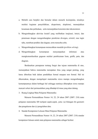 11


a. Melatih cara berpikir dan bernalar dalam menarik kesimpulan, misalnya

   melalui kegiatan penyelidikian, eksperimen, eksplorasi, menunjukkan

   kesamaan dan perbedaan, serta menunjukkan konsisten dan inkonsistensi.

b. Mengembangkan aktivitas kreatif yang melibatkan imajinasi, intuisi, dan

   penemuan dengan mengembangkan pemikiran divergen, orisinil, rasa ingin

   tahu, membuat prediksi dan dugaan, serta mencoba-coba.

c. Mengembangkan kemampuan memecahkan masalah (problem solving).

d. Mengembangkan         kemampuan        menyampaikan       informasi      atau

   mengkomunikasikan gagasan melalui pembicaraan lisan, grafik, peta, dan

   diagram.

       Berdasarkan pemaparan tentang fungsi dan tujuan matematika di atas,

menunjukkan bahwa matematika merupakan ilmu yang sangat penting, yang

harus diberikan baik dalam pendidikan formal maupun non formal. Hal ini

dikarenakan, dengan mempelajari matematika siswa mampu mengembangkan

kemampuannya dalam berbagai hal sehingga nantinya diharapkan siswa mampu

mencari solusi dari permasalahan yang dihadapi di masa yang akan datang.

3. Ruang Lingkup Mata Pelajaran Matematika

       Menurut Permendiknas Nomor 14, 22, 24 tahun 2007 (2007: 210) mata

pelajaran matematika SD meliputi aspek-aspek, yaitu: (a) bilangan (b) geometri

dan pengukuran dan (c) pengolahan data.

4. Standar Kompetensi Lulusan Mata Pelajaran Matematika

       Menurut Permendiknas Nomor 14, 22, 24 tahun 2007 (2007: 210) standar

kompetensi lulusan untuk mata pelajaran matematika sebagai berikut:
 