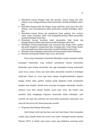 12


a. Memahami konsep bilangan bulat dan pecahan, operasi hitung dan sifat-
   sifatnya, serta menggunakannya dalam pemecahan masalah kehidupan sehari-
   hari;
b. Memahami bangun datar dan bangun ruang sederhana, unsur-unsur dan sifat-
   sifatnya, serta menerapkannya dalam pemecahan masalah kehidupan sehari-
   hari;
c. Memahami konsep ukuran dan pengukuran berat, panjang, luas, volume,
   sudut, waktu, kecepatan, debit, serta mengaplikasikannya dalam pemecahan
   masalah kehidupan sehari-hari;
d. Memahami konsep koordinat untuk menentukan letak benda dan
   menggunakannya dalam pemecahan masalah kehidupan sehari-hari;
e. Memahami konsep pengumpulan data, penyajian data dengan tabel, gambar
   dan grafik (diagram), mengurutkan data, rentangan data, rerata hitung, modus,
   serta menerapkannya dalam pemecahan masalah kehidupan sehari-hari;
f. Memiliki sikap menghargai matematika dan kegunaannya dalam kehidupan;
g. Memiliki kemampuan berpikir logis, kritis, dan kreatif.

       Siswa yang mempelajari matematika diharapkan mampu mencapai standar

kecakapan matematika, yang meliputi: pemahaman konsep matematika,

keterkaitan antar konsep matematika, dan juga menerapkan konsep matematika

secara luwes, akurat, efisien, dan tepat dalam pemecahan masalah di kehidupan

sehari-hari. Selain itu, siswa juga harus mampu mengkomunikasikan gagasan

dengan simbol, tabel, gambar, maupun grafik (diagram) untuk memperjelas

keadaan atau masalah. Setelah siswa mencapai kecakapan matematika tersebut,

nantinya siswa akan mampu berpikir secara logis, kritis, dan kreatif, serta

memiliki sikap menghargai kegunaan matematika dalam kehidupan, yaitu

memiliki rasa ingin tahu, perhatian, dan minat dalam mempelajari matematika, serta

sikap ulet dan percaya diri dalam pemecahan masalah.

5. Pengertian Hasil Belajar Matematika

       Hasil belajar terdiri dari dua kata yaitu hasil dan belajar. Hasil merupakan

sesuatu yang menjadi akibat dari proses atau usaha. Sedangkan belajar menurut

Slameto (2010: 2) adalah suatu proses usaha yang dilakukan seseorang untuk
 