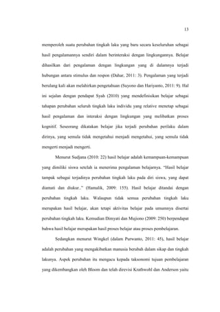 13


memperoleh suatu perubahan tingkah laku yang baru secara keseluruhan sebagai

hasil pengalamannya sendiri dalam berinteraksi dengan lingkungannya. Belajar

dihasilkan dari pengalaman dengan lingkungan yang di dalamnya terjadi

hubungan antara stimulus dan respon (Dahar, 2011: 3). Pengalaman yang terjadi

berulang kali akan melahirkan pengetahuan (Suyono dan Hariyanto, 2011: 9). Hal

ini sejalan dengan pendapat Syah (2010) yang mendefinisikan belajar sebagai

tahapan perubahan seluruh tingkah laku individu yang relative menetap sebagai

hasil pengalaman dan interaksi dengan lingkungan yang melibatkan proses

kognitif. Seseorang dikatakan belajar jika terjadi perubahan perilaku dalam

dirinya, yang semula tidak mengetahui menjadi mengetahui, yang semula tidak

mengerti menjadi mengerti.

       Menurut Sudjana (2010: 22) hasil belajar adalah kemampuan-kemampuan

yang dimiliki siswa setelah ia menerima pengalaman belajarnya. “Hasil belajar

tampak sebagai terjadinya perubahan tingkah laku pada diri siswa, yang dapat

diamati dan diukur..” (Hamalik, 2009: 155). Hasil belajar ditandai dengan

perubahan tingkah laku. Walaupun tidak semua perubahan tingkah laku

merupakan hasil belajar, akan tetapi aktivitas belajar pada umumnya disertai

perubahan tingkah laku. Kemudian Dimyati dan Mujiono (2009: 250) berpendapat

bahwa hasil belajar merupakan hasil proses belajar atau proses pembelajaran.

       Sedangkan menurut Wingkel (dalam Purwanto, 2011: 45), hasil belajar

adalah perubahan yang mengakibatkan manusia berubah dalam sikap dan tingkah

lakunya. Aspek perubahan itu mengacu kepada taksonomi tujuan pembelajaran

yang dikembangkan oleh Bloom dan telah direvisi Krathwohl dan Anderson yaitu
 