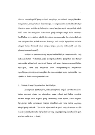 14


dimensi proses kognitif yang meliputi: mengingat, memahami, mengaplikasikan,

menganalisis, mengevaluasi, dan mencipta. Sedangkan untuk melihat hasil belajar

dilakukan suatu penilaian terhadap siswa yang bertujuan untuk mengetahui sejauh

mana siswa telah menguasai suatu materi yang disampaikannya. Pada umumnya

hasil belajar siswa dalam sekolah dinyatakan dengan angka, huruf, atau kalimat,

dan terdapat dalam periode tertentu. Biasanya hasil belajar dapat dilihat dari nilai

ulangan harian (formatif), nilai ulangan tengah semester (subsumatif) dan nilai

ulangan semester (sumatif).

       Berdasarkan paparan tentang pengertian hasil belajar dan matematika yang

sudah dijelaskan sebelumnya, dapat disimpulkan bahwa pengertian hasil belajar

matematika adalah hasil yang telah dicapai oleh siswa dalam menguasai bahan,

kecakapan,    sikap   dan     pengertian   untuk   mengembangkan       pengetahuan

menghitung, mengukur, menurunkan dan menggunakan rumus matematika yang

diperlukan dalam kehidupan sehari-hari.



6. Dimensi Proses Kognitif dalam Hasil Belajar

       Dalam proses pembelajaran, untuk mengetahui tingkat keberhasilan siswa

dalam mencapai tujuan yang ditetapkan, maka evaluasi hasil belajar memiliki

sasaran berupa ranah kognitif yang terkandung dalam tujuan. Ranah kognitif

berorientasi pada kemampuan berpikir intelektual, dari yang paling sederhana

sampai yang komplek. Taksonomi tujuan ranah kognitif yang dikemukakan oleh

Anderson dan Krathwohl, merupakan hal yang sangat penting diketahui oleh guru

sebelum melakukan evaluasi.
 