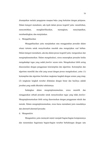 16


disampaikan melalui pengajaran maupun buku yang berkaitan dengan pelajaran.

Dalam kategori memahami, ada tujuh dalam proses kognitif yaitu: menafsirkan,

mencontohkan,         mengklarifikasikan,      merangkum,       menyimpulkan,

membandingkan, dan menjelaskan.

c. Mengaplikasikan

       Mengaplikasikan yaitu menjalankan atau menggunakan prosedur dalam

situasi tertentu untuk menyelesaikan masalah atau mengerjakan soal latihan.

Dalam kategori memahami, ada dua dalam proses kognitif yaitu: mengesekusi dan

mengimplementasikan. Dalam mengeksekusi, siswa menerapkan prosedur ketika

mengahadapi tugas yang sudah familier secara rutin. Mengeksekusi lebih sering

diasosiasikan dengan penggunaan keterampilan dan algoritme. Ketrampilan dan

algoritme memiliki dua sifat yang sesuai dengan proses mengeksekusi, yaitu: (1)

ketrampilan dan algoritme berisikan rangkaian langkah dengan urutan yang tetap;

(2) rangkaian langkah tersebut dilakukan dengan benar dan hasilnya adalah

jawaban yang sudah diketahui sebelumnya.

       Sedangkan       dalam     mengimplementasikan,   siswa   memilih    dan

menggunakan sebuah prosedur untuk menyelesaikan tugas yang tidak familier.

Mengimplementasikan lebih sering diasosiasikan dengan penggunaan teknik dan

metode. Dalam mengimplementasikan, siswa harus memahami jenis masalahnya

dan alternatif-alternatif prosedur.

d. Menganalisis

       Menganalisis yaitu memecah materi menjadi bagian-bagian komponennya

dan menentukan bagaimana bagian-bagian tersebut berhubungan dengan satu
 