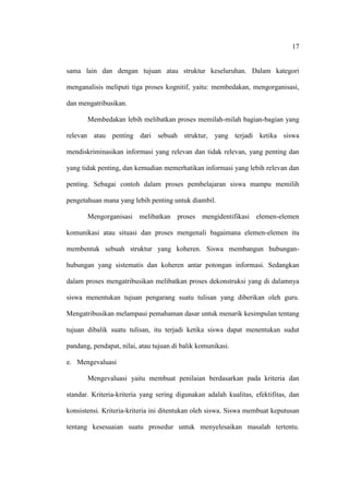 17


sama lain dan dengan tujuan atau struktur keseluruhan. Dalam kategori

menganalisis meliputi tiga proses kognitif, yaitu: membedakan, mengorganisasi,

dan mengatribusikan.

       Membedakan lebih melibatkan proses memilah-milah bagian-bagian yang

relevan atau penting dari sebuah struktur, yang terjadi ketika siswa

mendiskriminasikan informasi yang relevan dan tidak relevan, yang penting dan

yang tidak penting, dan kemudian memerhatikan informasi yang lebih relevan dan

penting. Sebagai contoh dalam proses pembelajaran siswa mampu memilih

pengetahuan mana yang lebih penting untuk diambil.

       Mengorganisasi melibatkan proses mengidentifikasi elemen-elemen

komunikasi atau situasi dan proses mengenali bagaimana elemen-elemen itu

membentuk sebuah struktur yang koheren. Siswa membangun hubungan-

hubungan yang sistematis dan koheren antar potongan informasi. Sedangkan

dalam proses mengatribusikan melibatkan proses dekonstruksi yang di dalamnya

siswa menentukan tujuan pengarang suatu tulisan yang diberikan oleh guru.

Mengatribusikan melampaui pemahaman dasar untuk menarik kesimpulan tentang

tujuan dibalik suatu tulisan, itu terjadi ketika siswa dapat menentukan sudut

pandang, pendapat, nilai, atau tujuan di balik komunikasi.

e. Mengevaluasi

       Mengevaluasi yaitu membuat penilaian berdasarkan pada kriteria dan

standar. Kriteria-kriteria yang sering digunakan adalah kualitas, efektifitas, dan

konsistensi. Kriteria-kriteria ini ditentukan oleh siswa. Siswa membuat keputusan

tentang kesesuaian suatu prosedur untuk menyelesaikan masalah tertentu.
 
