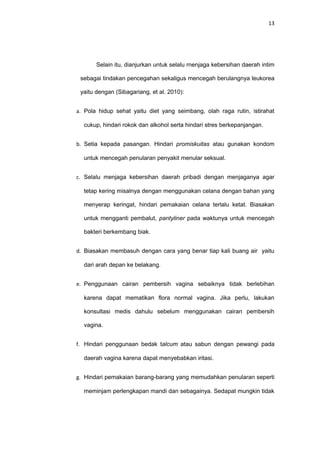 13
Selain itu, dianjurkan untuk selalu rnenjaga kebersihan daerah intim
sebagai tindakan pencegahan sekaligus mencegah berulangnya leukorea
yaitu dengan (Sibagariang, et al. 2010):
a. Pola hidup sehat yaitu diet yang seimbang, olah raga rutin, istirahat
cukup, hindari rokok dan alkohol serta hindari stres berkepanjangan.
b. Setia kepada pasangan. Hindari promiskuitas atau gunakan kondom
untuk mencegah penularan penyakit menular seksual.
c. Selalu menjaga kebersihan daerah pribadi dengan menjaganya agar
tetap kering misalnya dengan menggunakan celana dengan bahan yang
menyerap keringat, hindari pemakaian celana terlalu ketat. Biasakan
untuk mengganti pembalut, pantyliner pada waktunya untuk mencegah
bakteri berkembang biak.
d. Biasakan membasuh dengan cara yang benar tiap kali buang air yaitu
dari arah depan ke belakang.
e. Penggunaan cairan pembersih vagina sebaiknya tidak berlebihan
karena dapat mematikan flora normal vagina. Jika perlu, lakukan
konsultasi medis dahulu sebelum menggunakan cairan pembersih
vagina.
f. Hindari penggunaan bedak talcum atau sabun dengan pewangi pada
daerah vagina karena dapat menyebabkan iritasi.
g. Hindari pemakaian barang-barang yang memudahkan penularan seperti
meminjam perlengkapan mandi dan sebagainya. Sedapat mungkin tidak
 