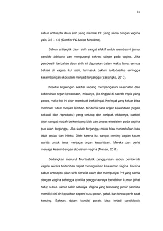 16
sabun antiseptik daun sirih yang memiliki PH yang sama dengan vagina
yaitu 3,5 – 4,5 (Sumber PD.Unico Miratama).
Sabun antiseptik daun sirih sangat efektif untuk membasmi jamur
candida albicans dan mengurangi sekresi cairan pada vagina. Jika
pembersih berbahan daun sirih ini digunakan dalam waktu lama, semua
bakteri di vagina ikut mati, termasuk bakteri laktobasillus sehingga
keseimbangan ekosistem menjadi terganggu (Sasongko, 2010).
Kondisi lingkungan sekitar kadang mempengaruhi kesehatan dan
kebersihan organ kewanitaan, misalnya, jika tinggal di daerah tropis yang
panas, maka hal ini akan membuat berkeringat. Keringat yang keluar bisa
membuat tubuh menjadi lembab, terutama pada organ kewanitaan (organ
seksual dan reproduksi) yang tertutup dan berlipat. Akibatnya, bakteri
akan sangat mudah berkembang biak dan proses ekosistem pada vagina
pun akan terganggu. Jika sudah terganggu maka bisa menimbulkan bau
tidak sedap dan infeksi. Oleh karena itu, sangat penting bagian kaum
wanita untuk terus menjaga organ kewanitaan. Mereka pun perlu
menjaga keseimbangan ekosistem vagina (Manan, 2011).
Sedangkan menurut Murtiastutik penggunaan sabun pembersih
vagina secara berlebihan dapat meningkatkan keasaman vagina. Karena
sabun antiseptik daun sirih bersifat asam dan mempunyai PH yang sama
dengan vagina sehingga apabila penggunaannya berlebihan kuman jahat
hidup subur. Jamur salah satunya. Vagina yang terserang jamur candida
memiliki ciri-ciri keputihan seperti susu pecah, gatal, dan terasa perih saat
kencing. Bahkan, dalam kondisi parah, bisa terjadi candidiasis
 