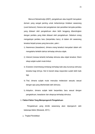 21
Menurut Notoatmodjo (2007), pengetahuan atau kognitif merupakan
domain yang sangat penting untuk terbentuknya tindakan seseorang
(overt behavior). Karena dari pengalaman dan penelitian ternyata perilaku
yang didasari oleh pengetahuan akan lebih langgeng dibandingkan
dengan perilaku yang tidak didasari oleh pengetahuan. Sebelum orang
mengadopsi perilaku baru (berperilaku baru), di dalam diri seseorang
tersebut terjadi proses yang berurutan, yakni :
1) Awareness (kesadaran), dimana orang tersebut menyadari dalam arti
mengetahui terlebih dahulu terhadap stimulus objek.
2) Interest (merasa tertarik) terhadap stimulus atau objek tersebut. Disini
sikap subjek sudah mulai timbul.
3) Evalution (menimbang-nimbang) terhadap baik atau buruknya stimulus
tersebut bagi dirinya. Hal ini berarti sikap responden sudah lebih baik
lagi.
4) Trial, dimana subjek mulai mencoba melakukan sesuatu sesuai
dengan apa yang dikehendaki oleh stimulus.
5) Adoption, dimana subjek telah berperilaku baru sesuai dengan
pengetahuan, kesadaran dan sikapnya terhadap stimulus.
3. Faktor-Faktor Yang Mempengaruhi Pengetahuan
Pengetahuan yang dimilki seseorang akan dipengaruhi oleh
beberapa faktor (Mubarak, 2011) :
a. Tingkat Pendidikan
 