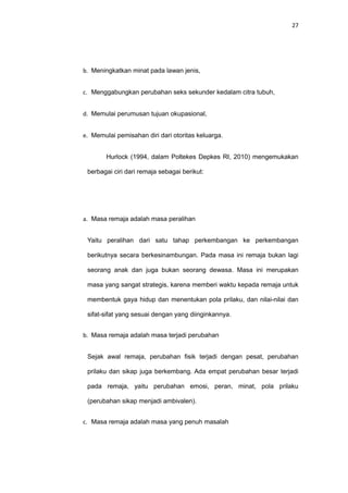 27
b. Meningkatkan minat pada lawan jenis,
c. Menggabungkan perubahan seks sekunder kedalam citra tubuh,
d. Memulai perumusan tujuan okupasional,
e. Memulai pemisahan diri dari otoritas keluarga.
Hurlock (1994, dalam Poltekes Depkes RI, 2010) mengemukakan
berbagai ciri dari remaja sebagai berikut:
a. Masa remaja adalah masa peralihan
Yaitu peralihan dari satu tahap perkembangan ke perkembangan
berikutnya secara berkesinambungan. Pada masa ini remaja bukan lagi
seorang anak dan juga bukan seorang dewasa. Masa ini merupakan
masa yang sangat strategis, karena memberi waktu kepada remaja untuk
membentuk gaya hidup dan menentukan pola prilaku, dan nilai-nilai dan
sifat-sifat yang sesuai dengan yang diinginkannya.
b. Masa remaja adalah masa terjadi perubahan
Sejak awal remaja, perubahan fisik terjadi dengan pesat, perubahan
prilaku dan sikap juga berkembang. Ada empat perubahan besar terjadi
pada remaja, yaitu perubahan emosi, peran, minat, pola prilaku
(perubahan sikap menjadi ambivalen).
c. Masa remaja adalah masa yang penuh masalah
 