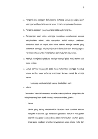 4
a. Pengaruh sisa estrogen dari plasenta terhadap uterus dan vagina janin
sehingga bayi baru lahir sampai umur 10 hari mengeluarkan leukorea.
b. Pengaruh estrogen yang maningkat pada saat menarche.
c. Rangsangan saat koitus sehingga menjelang persetubuhan seksual
menghasilkan sekret, yang merupakan akibat adanya pelebaran
pembuluh darah di vagina atau vulva, sekresi kelenjar serviks yang
bertambah sehingga terjadi pengeluaran transudasi dari dinding vagina.
Hal ini diperlukan untuk melancarkan persetubuhan atau koitus.
d. Adanya peningkatan produksi kelenjar-kelenjar pada mulut rahim saat
masa ovulasi.
e. Mukus serviks yang padat pada masa kehamilan sehingga menutup
lumen serviks yang berfungsi mencegah kuman masuk ke rongga
uterus.
Leukorea patologis terjadi karena disebabkan oleh:
a. Infeksi
Tubuh akan memberikan reaksi terhadap mikroorganisme yang masuk ini
dengan serangkaian reaksi radang. Penyebab infeksi, yakni :
1) Jamur
Jamur yang sering menyebabkan leukorea ialah kandida albikan.
Penyakit ini disebut juga kandidasis genetalia. Jamur ini merupakan
saprofit yang pada keadaan biasa tidak menimbulkan keluhan gejala,
tetapi pada keadaan tertentu menyebabkan gejala infeksi mulai dari
 