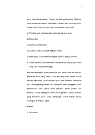 5
yang ringan hingga berat. Penyakit ini tidak selalu akibat PMS dan
dapat timbul pada wanita yang belum menikah. Ada beberapa faktor
predisposisi untuk timbulnya kanidosis genetalis, antara lain :
a) Pemakai obat antibiotika dan kortikosteroid yang lama
b) Kehamilan
c) Kontrasepsi hormonal
d) Kelainan endokrin seperti diabetes melitus
e) Menurunya kekebalan tubuh seperti penyakit-penyakit kronis
f) Selalu memakai pakaian dalam yang ketat dan terbuat dari bahan
yang tidak menyerap keringat.
Keluhan penyakit ini adalah rasa gatal atau panas pada alat kelamin,
keluarnya lendir yang kental, putih dan bergumpal seperti butiran
tepung. Keluarnya cairan terutama pada saat sebelum menstruasi
dan kadang-kadang disertai rasa nyeri pada waktu senggama. Pada
pemeriksaan klinis terlihat vulva berwarna merah (eritem) dan
sembab, kadang-kadang ada erosi akibat garukan. Terlihat leukorea
yang berwarna putih, kental. bergumpal seperti butiran tepung
melengket di dinding vagina.
2) Bakteri
1. Gonokokus
 
