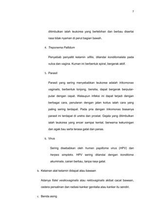 7
ditimbulkan ialah leukorea yang berlebihan dan berbau disertai
rasa tidak nyaman di perut bagian bawah.
4. Treponema Pallidum
Penyebab penyaltit kelamin sifilis, ditandai kondilomalata pada
vulva dan vagina. Kuman ini berbentuk spiral, bergerak aktif.
5. Parasit
Parasit yang sering menyebabkan leukorea adalah trikomonas
vaginalis, berbentuk lonjong, bersilia, dapat bergerak berputar-
putar dengan cepat. Walaupun infeksi ini dapat terjadi dengan
berbagai cara, penularan dengan jalan koitus ialah cara yang
paling sering terdapat. Pada pria dengan trikomonas biasanya
parasit ini terdapat di uretra dan prostat. Gejala yang ditimbulkan
ialah leukorea yang encer sampai kental, berwarna kekuningan
dan agak bau serta terasa gatal dan panas.
6. Virus
Sering disebabkan oleh human papilloma virus (HPV) dan
herpes simpleks. HPV sering ditandai dengan kondiloma
akuminata, cairan berbau, tanpa rasa gatal.
b. Kelainan alat kelamin didapat atau bawaan
Adanya fistel vesikovaginalis atau rektovaginalis akibat cacat bawaan,
cedera persalinan dan radiasi kanker genitalia atau kanker itu sendiri.
c. Benda asing
 