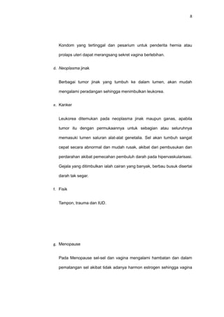 8
Kondom yang tertinggal dan pesarium untuk penderita hernia atau
prolaps uteri dapat merangsang sekret vagina berlebihan.
d. Neoplasma jinak
Berbagai tumor jinak yang tumbuh ke dalam lumen, akan mudah
mengalami peradangan sehingga menimbulkan leukorea.
e. Kanker
Leukorea ditemukan pada neoplasma jinak maupun ganas, apabila
tumor itu dengan permukaannya untuk sebagian atau seluruhnya
memasuki lumen saluran alat-alat genetalia. Sel akan tumbuh sangat
cepat secara abnormal dan mudah rusak, akibat dari pembusukan dan
perdarahan akibat pemecahan pembuluh darah pada hipervaskularisasi.
Gejala yang ditimbulkan ialah cairan yang banyak, berbau busuk disertai
darah tak segar.
f. Fisik
Tampon, trauma dan IUD.
g. Menopause
Pada Menopause sel-sel dan vagina mengalami hambatan dan dalam
pematangan sel akibat tidak adanya harmon estrogen sehingga vagina
 