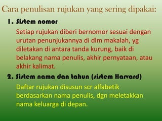 Cara penulisan rujukan yang sering dipakai:
1. Sistem nomor
Setiap rujukan diberi bernomor sesuai dengan
urutan penunjukannya di dlm makalah, yg
diletakan di antara tanda kurung, baik di
belakang nama penulis, akhir pernyataan, atau
akhir kalimat.
2. Sistem nama dan tahun (sistem Harvard)
Daftar rujukan disusun scr alfabetik
berdasarkan nama penulis, dgn meletakkan
nama keluarga di depan.

 