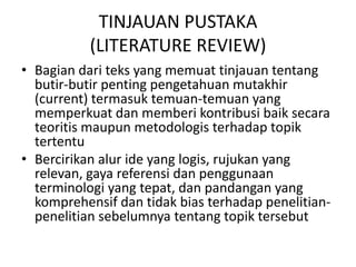 TINJAUAN PUSTAKA
(LITERATURE REVIEW)
• Bagian dari teks yang memuat tinjauan tentang
butir-butir penting pengetahuan mutakhir
(current) termasuk temuan-temuan yang
memperkuat dan memberi kontribusi baik secara
teoritis maupun metodologis terhadap topik
tertentu
• Bercirikan alur ide yang logis, rujukan yang
relevan, gaya referensi dan penggunaan
terminologi yang tepat, dan pandangan yang
komprehensif dan tidak bias terhadap penelitianpenelitian sebelumnya tentang topik tersebut

 