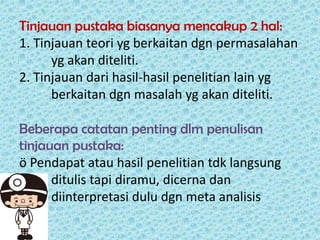 Tinjauan pustaka biasanya mencakup 2 hal:
1. Tinjauan teori yg berkaitan dgn permasalahan
yg akan diteliti.
2. Tinjauan dari hasil-hasil penelitian lain yg
berkaitan dgn masalah yg akan diteliti.
Beberapa catatan penting dlm penulisan
tinjauan pustaka:
ö Pendapat atau hasil penelitian tdk langsung
ditulis tapi diramu, dicerna dan
diinterpretasi dulu dgn meta analisis

 