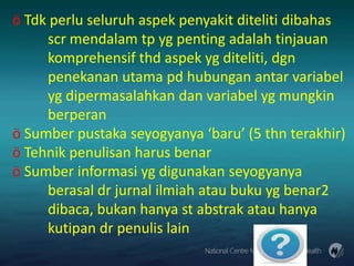 ö Tdk perlu seluruh aspek penyakit diteliti dibahas
scr mendalam tp yg penting adalah tinjauan
komprehensif thd aspek yg diteliti, dgn
penekanan utama pd hubungan antar variabel
yg dipermasalahkan dan variabel yg mungkin
berperan
ö Sumber pustaka seyogyanya ‘baru’ (5 thn terakhir)
ö Tehnik penulisan harus benar
ö Sumber informasi yg digunakan seyogyanya
berasal dr jurnal ilmiah atau buku yg benar2
dibaca, bukan hanya st abstrak atau hanya
kutipan dr penulis lain

 