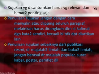 ö Rujukan yg dicantumkan harus yg relevan dan yg
benar2 penting saja
ö Penulisan rujukan jangan dengan cara
menyalin atau clipping seluruh paragraf,
melainkan harus dirangkum dlm st kalimat
dgn kata2 sendiri, kecuali bl tdk dpt diartikan
lain
ö Penulisan rujukan sebaiknya dari publikasi
resmi, dr majalah2 ilmiah dan buku2 ilmiah,
jangan berasal dr majalah popular, surat
kabar, poster, pamflet dll

 