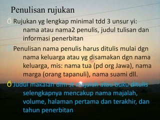 Penulisan rujukan
Ő Rujukan yg lengkap minimal tdd 3 unsur yi:
nama atau nama2 penulis, judul tulisan dan
informasi penerbitan
Ő Penulisan nama penulis harus ditulis mulai dgn
nama keluarga atau yg disamakan dgn nama
keluarga, mis: nama tua (pd org Jawa), nama
marga (orang tapanuli), nama suami dll.
Ő Judul makalah dlm st majalah atau buku ditulis
selengkapnya mencakup nama majalah,
volume, halaman pertama dan terakhir, dan
tahun penerbitan

 