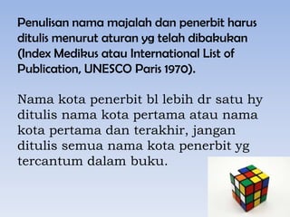 Penulisan nama majalah dan penerbit harus
ditulis menurut aturan yg telah dibakukan
(Index Medikus atau International List of
Publication, UNESCO Paris 1970).

Nama kota penerbit bl lebih dr satu hy
ditulis nama kota pertama atau nama
kota pertama dan terakhir, jangan
ditulis semua nama kota penerbit yg
tercantum dalam buku.

 