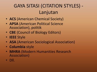 GAYA SITASI (CITATION STYLES) Lanjutan
• ACS (American Chemical Society)
• APSA (American Political Science
Association), politik
• CBE (Council of Biology Editors)
• IEEE Style
• ASA (American Sociological Association)
• Columbia style
• MHRA (Modern Humanities Research
Association)
• Dll.

 