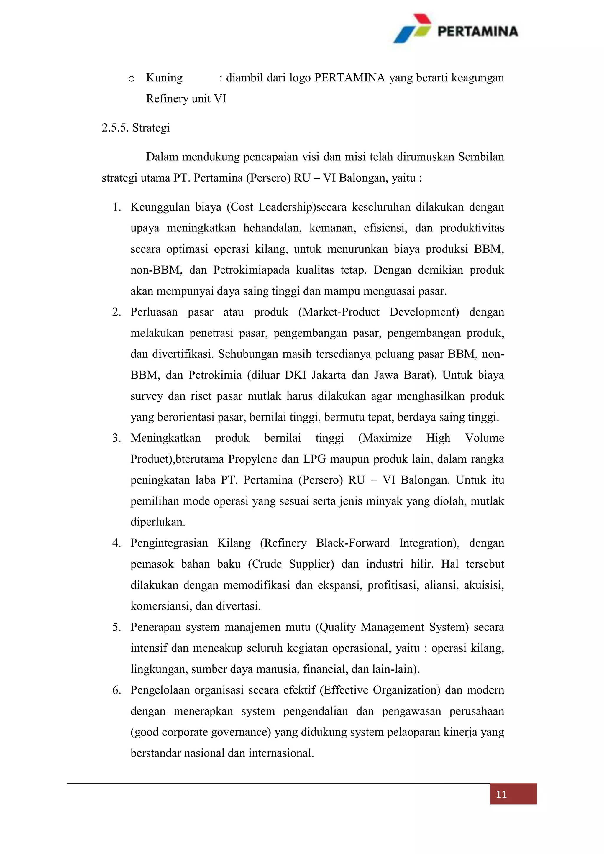 o Kuning

: diambil dari logo PERTAMINA yang berarti keagungan

Refinery unit VI
2.5.5. Strategi
Dalam mendukung pencapaian visi dan misi telah dirumuskan Sembilan
strategi utama PT. Pertamina (Persero) RU – VI Balongan, yaitu :
1. Keunggulan biaya (Cost Leadership)secara keseluruhan dilakukan dengan
upaya meningkatkan hehandalan, kemanan, efisiensi, dan produktivitas
secara optimasi operasi kilang, untuk menurunkan biaya produksi BBM,
non-BBM, dan Petrokimiapada kualitas tetap. Dengan demikian produk
akan mempunyai daya saing tinggi dan mampu menguasai pasar.
2. Perluasan pasar atau produk (Market-Product Development) dengan
melakukan penetrasi pasar, pengembangan pasar, pengembangan produk,
dan divertifikasi. Sehubungan masih tersedianya peluang pasar BBM, nonBBM, dan Petrokimia (diluar DKI Jakarta dan Jawa Barat). Untuk biaya
survey dan riset pasar mutlak harus dilakukan agar menghasilkan produk
yang berorientasi pasar, bernilai tinggi, bermutu tepat, berdaya saing tinggi.
3. Meningkatkan

produk

bernilai

tinggi

(Maximize

High

Volume

Product),bterutama Propylene dan LPG maupun produk lain, dalam rangka
peningkatan laba PT. Pertamina (Persero) RU – VI Balongan. Untuk itu
pemilihan mode operasi yang sesuai serta jenis minyak yang diolah, mutlak
diperlukan.
4. Pengintegrasian Kilang (Refinery Black-Forward Integration), dengan
pemasok bahan baku (Crude Supplier) dan industri hilir. Hal tersebut
dilakukan dengan memodifikasi dan ekspansi, profitisasi, aliansi, akuisisi,
komersiansi, dan divertasi.
5. Penerapan system manajemen mutu (Quality Management System) secara
intensif dan mencakup seluruh kegiatan operasional, yaitu : operasi kilang,
lingkungan, sumber daya manusia, financial, dan lain-lain).
6. Pengelolaan organisasi secara efektif (Effective Organization) dan modern
dengan menerapkan system pengendalian dan pengawasan perusahaan
(good corporate governance) yang didukung system pelaoparan kinerja yang
berstandar nasional dan internasional.
11

 