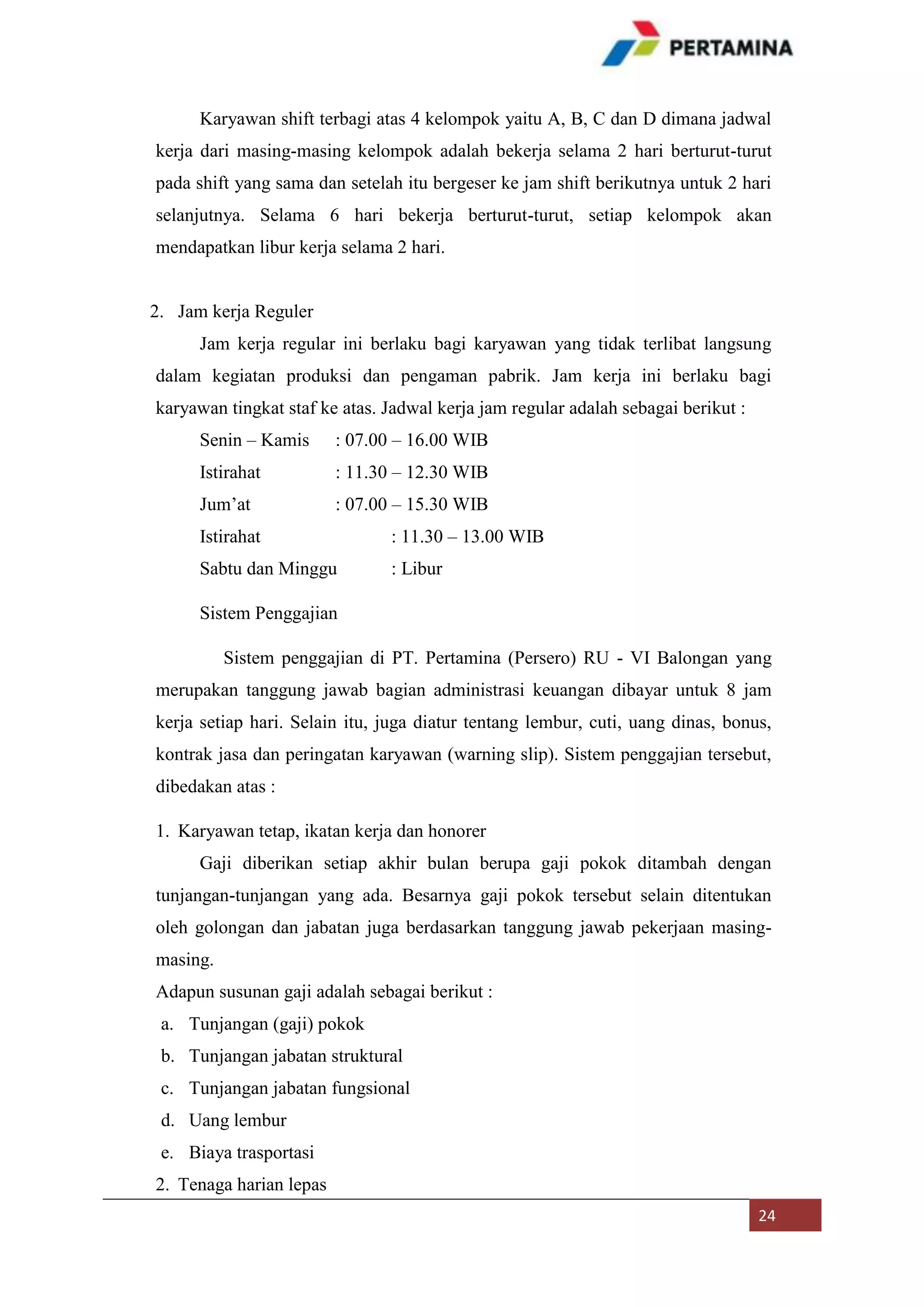 Karyawan shift terbagi atas 4 kelompok yaitu A, B, C dan D dimana jadwal
kerja dari masing-masing kelompok adalah bekerja selama 2 hari berturut-turut
pada shift yang sama dan setelah itu bergeser ke jam shift berikutnya untuk 2 hari
selanjutnya. Selama 6 hari bekerja berturut-turut, setiap kelompok akan
mendapatkan libur kerja selama 2 hari.

2. Jam kerja Reguler
Jam kerja regular ini berlaku bagi karyawan yang tidak terlibat langsung
dalam kegiatan produksi dan pengaman pabrik. Jam kerja ini berlaku bagi
karyawan tingkat staf ke atas. Jadwal kerja jam regular adalah sebagai berikut :
Senin – Kamis

: 07.00 – 16.00 WIB

Istirahat

: 11.30 – 12.30 WIB

Jum’at

: 07.00 – 15.30 WIB

Istirahat

: 11.30 – 13.00 WIB

Sabtu dan Minggu

: Libur

Sistem Penggajian
Sistem penggajian di PT. Pertamina (Persero) RU - VI Balongan yang
merupakan tanggung jawab bagian administrasi keuangan dibayar untuk 8 jam
kerja setiap hari. Selain itu, juga diatur tentang lembur, cuti, uang dinas, bonus,
kontrak jasa dan peringatan karyawan (warning slip). Sistem penggajian tersebut,
dibedakan atas :
1. Karyawan tetap, ikatan kerja dan honorer
Gaji diberikan setiap akhir bulan berupa gaji pokok ditambah dengan
tunjangan-tunjangan yang ada. Besarnya gaji pokok tersebut selain ditentukan
oleh golongan dan jabatan juga berdasarkan tanggung jawab pekerjaan masingmasing.
Adapun susunan gaji adalah sebagai berikut :
a. Tunjangan (gaji) pokok
b. Tunjangan jabatan struktural
c. Tunjangan jabatan fungsional
d. Uang lembur
e. Biaya trasportasi
2. Tenaga harian lepas
24

 