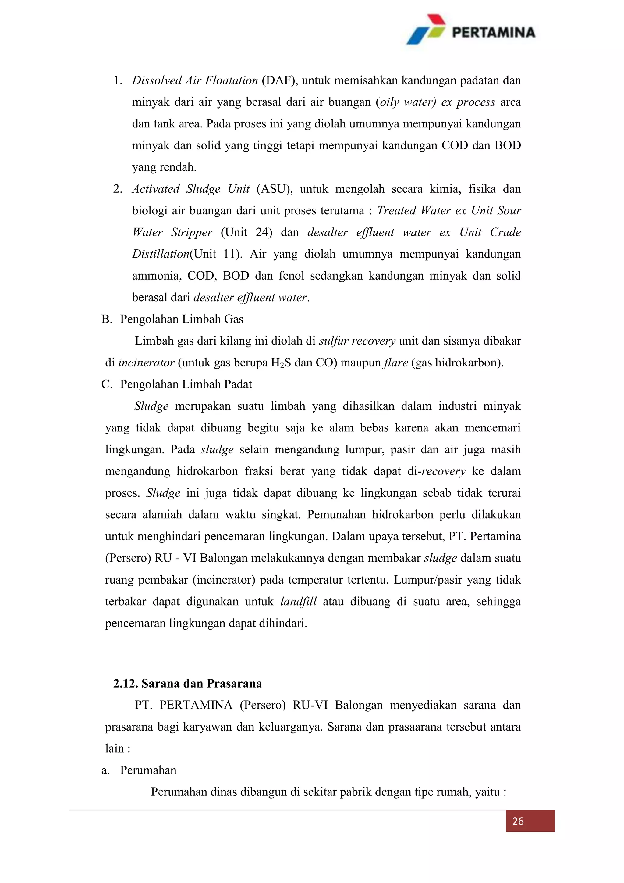 1. Dissolved Air Floatation (DAF), untuk memisahkan kandungan padatan dan
minyak dari air yang berasal dari air buangan (oily water) ex process area
dan tank area. Pada proses ini yang diolah umumnya mempunyai kandungan
minyak dan solid yang tinggi tetapi mempunyai kandungan COD dan BOD
yang rendah.
2. Activated Sludge Unit (ASU), untuk mengolah secara kimia, fisika dan
biologi air buangan dari unit proses terutama : Treated Water ex Unit Sour
Water Stripper (Unit 24) dan desalter effluent water ex Unit Crude
Distillation(Unit 11). Air yang diolah umumnya mempunyai kandungan
ammonia, COD, BOD dan fenol sedangkan kandungan minyak dan solid
berasal dari desalter effluent water.
B. Pengolahan Limbah Gas
Limbah gas dari kilang ini diolah di sulfur recovery unit dan sisanya dibakar
di incinerator (untuk gas berupa H2S dan CO) maupun flare (gas hidrokarbon).
C. Pengolahan Limbah Padat
Sludge merupakan suatu limbah yang dihasilkan dalam industri minyak
yang tidak dapat dibuang begitu saja ke alam bebas karena akan mencemari
lingkungan. Pada sludge selain mengandung lumpur, pasir dan air juga masih
mengandung hidrokarbon fraksi berat yang tidak dapat di-recovery ke dalam
proses. Sludge ini juga tidak dapat dibuang ke lingkungan sebab tidak terurai
secara alamiah dalam waktu singkat. Pemunahan hidrokarbon perlu dilakukan
untuk menghindari pencemaran lingkungan. Dalam upaya tersebut, PT. Pertamina
(Persero) RU - VI Balongan melakukannya dengan membakar sludge dalam suatu
ruang pembakar (incinerator) pada temperatur tertentu. Lumpur/pasir yang tidak
terbakar dapat digunakan untuk landfill atau dibuang di suatu area, sehingga
pencemaran lingkungan dapat dihindari.

2.12. Sarana dan Prasarana
PT. PERTAMINA (Persero) RU-VI Balongan menyediakan sarana dan
prasarana bagi karyawan dan keluarganya. Sarana dan prasaarana tersebut antara
lain :
a. Perumahan
Perumahan dinas dibangun di sekitar pabrik dengan tipe rumah, yaitu :
26

 