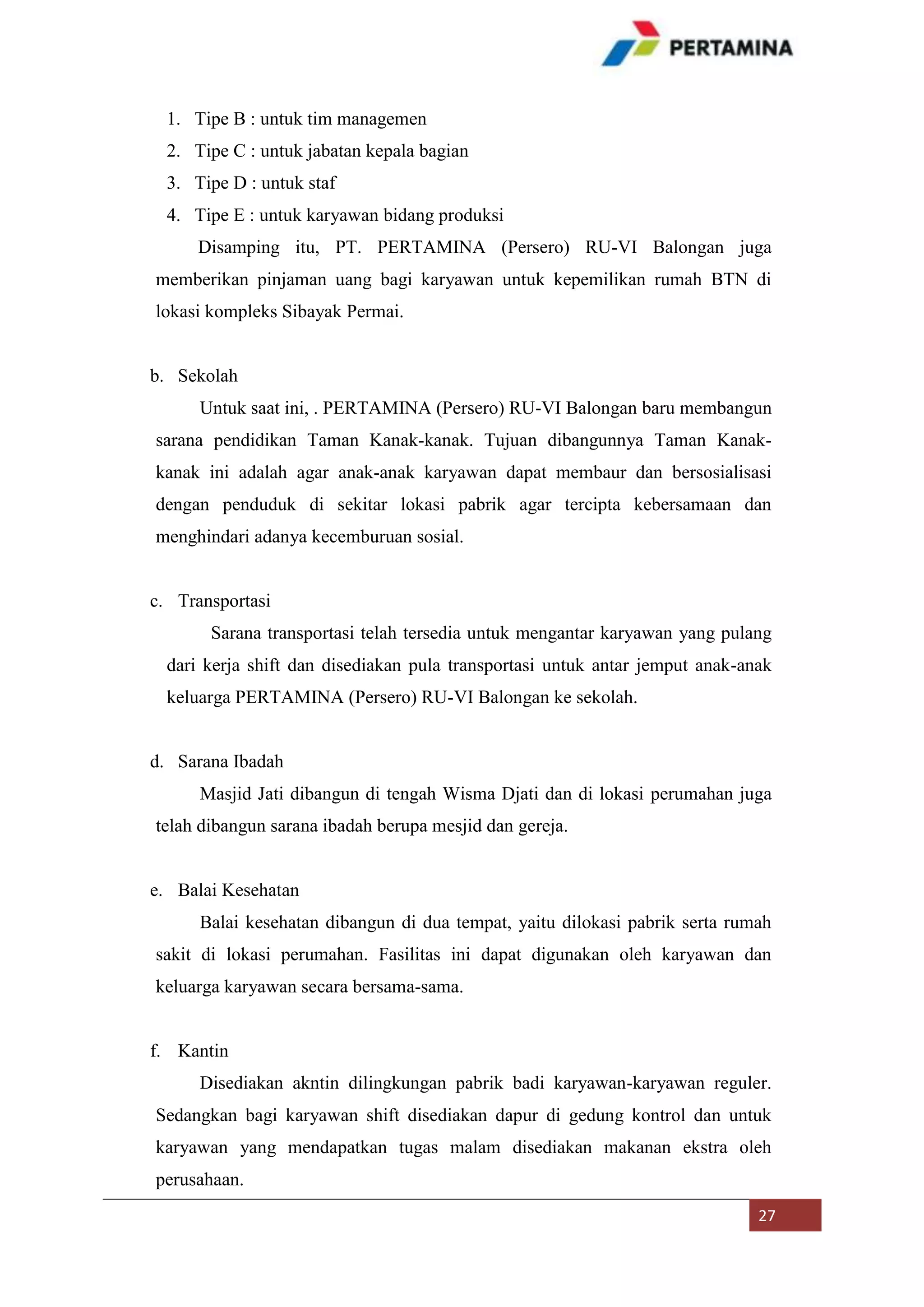 1. Tipe B : untuk tim managemen
2. Tipe C : untuk jabatan kepala bagian
3. Tipe D : untuk staf
4. Tipe E : untuk karyawan bidang produksi
Disamping itu, PT. PERTAMINA (Persero) RU-VI Balongan juga
memberikan pinjaman uang bagi karyawan untuk kepemilikan rumah BTN di
lokasi kompleks Sibayak Permai.

b. Sekolah
Untuk saat ini, . PERTAMINA (Persero) RU-VI Balongan baru membangun
sarana pendidikan Taman Kanak-kanak. Tujuan dibangunnya Taman Kanakkanak ini adalah agar anak-anak karyawan dapat membaur dan bersosialisasi
dengan penduduk di sekitar lokasi pabrik agar tercipta kebersamaan dan
menghindari adanya kecemburuan sosial.

c. Transportasi
Sarana transportasi telah tersedia untuk mengantar karyawan yang pulang
dari kerja shift dan disediakan pula transportasi untuk antar jemput anak-anak
keluarga PERTAMINA (Persero) RU-VI Balongan ke sekolah.

d. Sarana Ibadah
Masjid Jati dibangun di tengah Wisma Djati dan di lokasi perumahan juga
telah dibangun sarana ibadah berupa mesjid dan gereja.

e. Balai Kesehatan
Balai kesehatan dibangun di dua tempat, yaitu dilokasi pabrik serta rumah
sakit di lokasi perumahan. Fasilitas ini dapat digunakan oleh karyawan dan
keluarga karyawan secara bersama-sama.

f. Kantin
Disediakan akntin dilingkungan pabrik badi karyawan-karyawan reguler.
Sedangkan bagi karyawan shift disediakan dapur di gedung kontrol dan untuk
karyawan yang mendapatkan tugas malam disediakan makanan ekstra oleh
perusahaan.
27

 