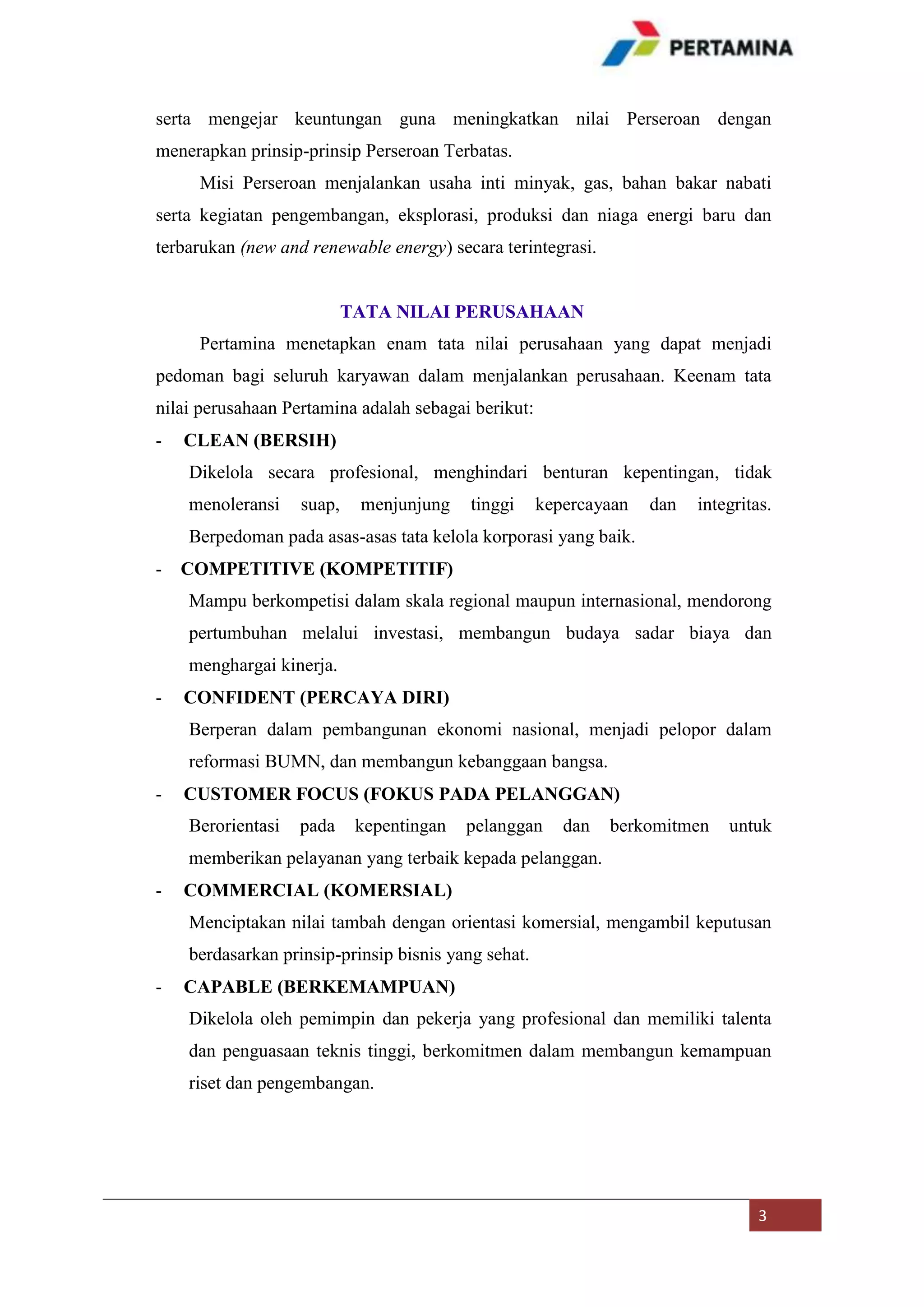 serta mengejar keuntungan guna meningkatkan nilai Perseroan dengan
menerapkan prinsip-prinsip Perseroan Terbatas.
Misi Perseroan menjalankan usaha inti minyak, gas, bahan bakar nabati
serta kegiatan pengembangan, eksplorasi, produksi dan niaga energi baru dan
terbarukan (new and renewable energy) secara terintegrasi.

TATA NILAI PERUSAHAAN
Pertamina menetapkan enam tata nilai perusahaan yang dapat menjadi
pedoman bagi seluruh karyawan dalam menjalankan perusahaan. Keenam tata
nilai perusahaan Pertamina adalah sebagai berikut:
-

CLEAN (BERSIH)
Dikelola secara profesional, menghindari benturan kepentingan, tidak
menoleransi

suap,

menjunjung

tinggi

kepercayaan

dan

integritas.

Berpedoman pada asas-asas tata kelola korporasi yang baik.
-

COMPETITIVE (KOMPETITIF)
Mampu berkompetisi dalam skala regional maupun internasional, mendorong
pertumbuhan melalui investasi, membangun budaya sadar biaya dan
menghargai kinerja.

-

CONFIDENT (PERCAYA DIRI)
Berperan dalam pembangunan ekonomi nasional, menjadi pelopor dalam
reformasi BUMN, dan membangun kebanggaan bangsa.

-

CUSTOMER FOCUS (FOKUS PADA PELANGGAN)
Berorientasi

pada

kepentingan

pelanggan

dan

berkomitmen

untuk

memberikan pelayanan yang terbaik kepada pelanggan.
-

COMMERCIAL (KOMERSIAL)
Menciptakan nilai tambah dengan orientasi komersial, mengambil keputusan
berdasarkan prinsip-prinsip bisnis yang sehat.

-

CAPABLE (BERKEMAMPUAN)
Dikelola oleh pemimpin dan pekerja yang profesional dan memiliki talenta
dan penguasaan teknis tinggi, berkomitmen dalam membangun kemampuan
riset dan pengembangan.

3

 