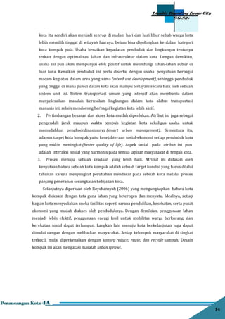 14
kota itu sendiri akan menjadi senyap di malam hari dan hari libur sebab warga kota
lebih memilih tinggal di wilayah luarnya, belum bisa digolongkan ke dalam kategori
kota kompak pula. Usaha kenaikan kepadatan penduduk dan lingkungan tentunya
terkait dengan optimalisasi lahan dan infrastruktur dalam kota. Dengan demikian,
usaha ini pun akan mempunyai efek positif untuk melindungi lahan-lahan subur di
luar kota. Kenaikan penduduk ini perlu disertai dengan usaha penyatuan berbagai
macam kegiatan dalam area yang sama (mixed use development), sehingga penduduk
yang tinggal di mana pun di dalam kota akan mampu terlayani secara baik oleh sebuah
sistem unit ini. Sistem transportasi umum yang intensif akan membantu dalam
menyelesaikan masalah kerusakan lingkungan dalam kota akibat transportasi
manusia ini, selain mendorong berbagai kegiatan kota lebih aktif.
2. Pertimbangan besaran dan akses kota mutlak diperlukan. Atribut ini juga sebagai
pengendali jarak maupun waktu tempuh kegiatan kota sekaligus usaha untuk
memudahkan pengkoordinasiannya (smart urban management). Sementara itu,
adapun target kota kompak yaitu kesejahteraan sosial-ekonomi setiap penduduk kota
yang makin meningkat (better quality of life). Aspek sosial pada atribut ini pun
adalah interaksi sosial yang harmonis pada semua lapisan masyarakat di tengah kota.
3. Proses menuju sebuah keadaan yang lebih baik. Atribut ini didasari oleh
kenyataan bahwa sebuah kota kompak adalah sebuah target kondisi yang harus dilalui
tahunan karena menyangkut perubahan mendasar pada sebuah kota melalui proses
panjang penerapan serangkaian kebijakan kota.
Selanjutnya diperkuat oleh Roychansyah (2006) yang mengungkapkan bahwa kota
kompak didesain dengan tata guna lahan yang heterogen dan menyatu. Idealnya, setiap
bagian kota menyediakan aneka fasilitas seperti sarana pendidikan, kesehatan, serta pusat
ekonomi yang mudah diakses oleh penduduknya. Dengan demikian, penggunaan lahan
menjadi lebih efektif, penggunaan energi fosil untuk mobilitas warga berkurang, dan
kerekatan sosial dapat terbangun. Langkah lain menuju kota berkelanjutan juga dapat
dimulai dengan dengan melibatkan masyarakat. Setiap kelompok masyarakat di tingkat
terkecil, mulai diperkenalkan dengan konsep reduce, reuse, dan recycle sampah. Desain
kompak ini akan mengatasi masalah urban sprawl.
 