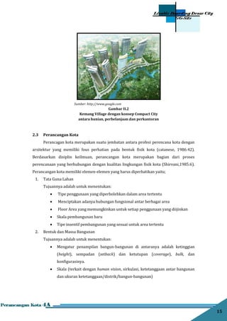 15
2.3 Perancangan Kota
Perancagan kota merupakan suatu jembatan antara profesi perencana kota dengan
arsitektur yang memiliki fous perhatian pada bentuk fisik kota (catanese, 1986:42).
Berdasarkan disiplin keilmuan, perancangan kota merupakan bagian dari proses
perencanaan yang berhubungan dengan kualitas lingkungan fisik kota (Shirvani,1985:6).
Perancangan kota memiliki elemen-elemen yang harus diperhatikan yaitu;
1. Tata Guna Lahan
Tujuannya adalah untuk menentukan:
 Tipe penggunaan yang diperbolehkan dalam area tertentu
 Menciptakan adanya hubungan fungsional antar berbagai area
 Floor Area yang memungkinkan untuk setiap penggunaan yang diijinkan
 Skala pembangunan baru
 Tipe insentif pembangunan yang sesuai untuk area tertentu
2. Bentuk dan Massa Bangunan
Tujuannya adalah untuk menentukan:
 Mengatur penampilan bangun-bangunan di antaranya adalah ketinggian
(height), sempadan (setback) dan ketutupan (coverage), bulk, dan
konﬁgurasinya.
 Skala (terkait dengan human vision, sirkulasi, ketetanggaan antar bangunan
dan ukuran ketetanggaan/distrik/bangun-bangunan)
Sumber: http://www.google.com
Gambar II.2
Kemang Village dengan konsep Compact City
antara hunian, perbelanjaan dan perkantoran
 