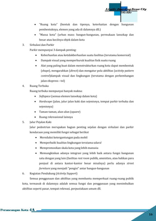 16
 "Ruang kota" (bentuk dan tipenya, keterkaitan dengan bangunan
pembentuknya, elemen yang ada di dalamnya dll.)
 "Massa kota" (urban mass: bangun-bangunan, permukaan lansekap dan
besar atau kecilnya objek dalam kota
3. Sirkulasi dan Parkir
Parkir mempunyai 3 dampak penting:
 Keberhasilan atau ketidakberhasilan suatu fasilitas (terutama komersial)
 Dampak visual yang memperburuk kualitas ﬁsik suatu ruang
 Alat yang paling kuat dalam menstrukturkan ruang kota dapat membentuk
(shape), mengarahkan (direct) dan mengatur pola aktiﬁtas (activity pattern
control)dampak visual dan lingkungan (terutama dengan perkembangan
jalan ekspress - tol)
4. Ruang Terbuka
Ruang terbuka mempunyai banyak makna:
 Softspace (semua elemen lansekap dalam kota)
 Hardscape (jalan, jalur jalan kaki dan sejenisnya, tempat parkir terbuka dan
sejenisnya)
 Taman-taman, alun-alun (square)
 Ruang rekreasional lainnya
5. Jalur Pejalan Kaki
Jalur pedestrian merupakan bagian penting sejalan dengan sirkulasi dan parkir
kendaraan yang memiliki fungsi sebagai berikut
 Mereduksi ketergantungan pada mobil
 Memperbaiki kualitas lingkungan terutama udara!
 Mempromosikan skala kota yang lebih manusia
 Memungkinkan adanya integrasi yang lebih baik antara fungsi bangunan
satu dengan yang lain (fasilitas rest room publik, amenities, atau bahkan para
penjual di antara kantor-kantor besar misalnya) perlu adanya street
furniture yang menjadi "pengisi" antar bangun-bangunan
6. Kegiatan Pendukung (Activity Support)
Semua penggunaan dan aktiﬁtas yang membantu memperkuat ruang-ruang publik
kota, termasuk di dalamnya adalah semua fungsi dan penggunaan yang menimbulkan
aktiﬁtas seperti pasar, tempat rekreasi, perpustakaan umum dll.
 