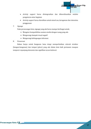17
 Activity support harus diintegrasikan dan dikoordinasikan melalui
pengaturan antar kegiatan
 Activity support harus diarahkan untuk mixed use, keragaman dan intensitas
penggunaan
7. Signage
Pada perancangan kota, signage yang ada harus mampu berfungsi untuk;
 Mengatur kompatibilitas anatara media dengan ruang yang ada
 Mengurangi dampak visual negatif
 Mengurangi kebingungan informasi
8. Preservasi
Bukan hanya untuk bangunan lama tetapi memperhatikan seluruh struktur
(bangun-bangunan) dan tempat (place) yang ada dalam kota baik permanen maupun
temporer sepanjang ekonomis dan signiﬁkan secara kultural.
 