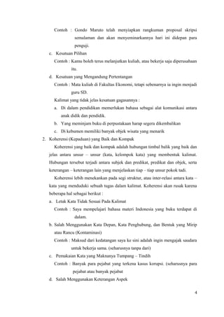 Contoh : Gondo Maruto telah menyiapkan rangkuman proposal skripsi 
semalaman dan akan menyeminarkannya hari ini didepan para 
penguji. 
c. Kesatuan Pilihan 
Contoh : Kamu boleh terus melanjutkan kuliah, atau bekerja saja diperusahaan 
itu. 
d. Kesatuan yang Mengandung Pertentangan 
Contoh : Mata kuliah di Fakultas Ekonomi, tetapi sebenarnya ia ingin menjadi 
guru SD. 
Kalimat yang tidak jelas kesatuan gagasannya : 
a. Di dalam pendidikan memerlukan bahasa sebagai alat komunikasi antara 
anak didik dan pendidik. 
b. Yang meminjam buku di perpustakaan harap segera dikembalikan 
c. Di kebumen memiliki banyak objek wisata yang menarik 
2. Koherensi (Kepaduan) yang Baik dan Kompak 
Koherensi yang baik dan kompak adalah hubungan timbal balik yang baik dan 
jelas antara unsur – unsur (kata, kelompok kata) yang membentuk kalimat. 
Hubungan tersebut terjadi antara subjek dan predikat, predikat dan objek, serta 
keterangan – keterangan lain yang menjelaskan tiap – tiap unsur pokok tadi. 
Koherensi lebih menekankan pada segi struktur, atau inter-relasi antara kata – 
kata yang menduduki sebuah tugas dalam kalimat. Koherensi akan rusak karena 
beberapa hal sebagai berikut : 
a. Letak Kata Tidak Sesuai Pada Kalimat 
Contoh : Saya mempelajari bahasa materi Indonesia yang buku terdapat di 
dalam. 
b. Salah Menggunakan Kata Depan, Kata Penghubung, dan Bentuk yang Mirip 
atau Rancu (Kontaminasi) 
Contoh : Maksud dari kedatangan saya ke sini adalah ingin mengajak saudara 
untuk bekerja sama. (seharusnya tanpa dari) 
c. Pemakaian Kata yang Maknanya Tumpang – Tindih 
Contoh : Banyak para pejabat yang terkena kasus korupsi. (seharusnya para 
pejabat atau banyak pejabat 
d. Salah Menggunakan Keterangan Aspek 
4 
 