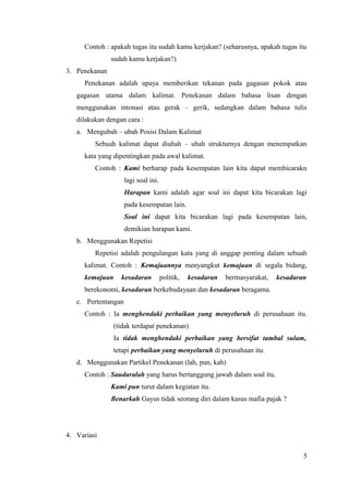 Contoh : apakah tugas itu sudah kamu kerjakan? (seharusnya, apakah tugas itu 
sudah kamu kerjakan?) 
3. Penekanan 
Penekanan adalah upaya memberikan tekanan pada gagasan pokok atau 
gagasan utama dalam kalimat. Penekanan dalam bahasa lisan dengan 
menggunakan intonasi atau gerak – gerik, sedangkan dalam bahasa tulis 
dilakukan dengan cara : 
a. Mengubah – ubah Posisi Dalam Kalimat 
Sebuah kalimat dapat diubah – ubah strukturnya dengan menempatkan 
kata yang dipentingkan pada awal kalimat. 
Contoh : Kami berharap pada kesempatan lain kita dapat membicarakn 
lagi soal ini. 
Harapan kami adalah agar soal ini dapat kita bicarakan lagi 
pada kesempatan lain. 
Soal ini dapat kita bicarakan lagi pada kesempatan lain, 
demikian harapan kami. 
b. Menggunakan Repetisi 
Repetisi adalah pengulangan kata yang di anggap penting dalam sebuah 
kalimat. Contoh : Kemajuannya menyangkut kemajuan di segala bidang, 
kemajuan kesadaran politik, kesadaran bermasyarakat, kesadaran 
berekonomi, kesadaran berkebudayaan dan kesadaran beragama. 
c. Pertentangan 
Contoh : Ia menghendaki perbaikan yang menyeluruh di perusahaan itu. 
(tidak terdapat penekanan) 
Ia tidak menghendaki perbaikan yang bersifat tambal sulam, 
tetapi perbaikan yang menyeluruh di perusahaan itu. 
d. Menggunakan Partikel Penekanan (lah, pun, kah) 
Contoh : Saudaralah yang harus bertanggung jawab dalam soal itu. 
Kami pun turut dalam kegiatan itu. 
Benarkah Gayus tidak seorang diri dalam kasus mafia pajak ? 
4. Variasi 
5 
 